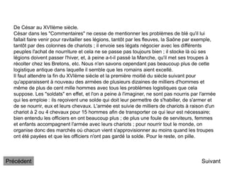 De César au XVIIème siècle.
César dans les "Commentaires" ne cesse de mentionner les problèmes de blé qu'il lui
fallait faire venir pour ravitailler ses légions, tantôt par les fleuves, la Saône par exemple,
tantôt par des colonnes de chariots ; il envoie ses légats négocier avec les différents
peuples l'achat de nourriture et cela ne se passe pas toujours bien ; il stocke là où ses
légions doivent passer l'hiver, et, à peine a-t-il passé la Manche, qu'il met ses troupes à
récolter chez les Bretons, etc. Nous n'en savons cependant pas beaucoup plus de cette
logistique antique dans laquelle il semble que les romains aient excellé.
Il faut attendre la fin du XVIème siècle et la première moitié du siècle suivant pour
qu'apparaissent à nouveau des armées de plusieurs dizaines de milliers d'hommes et
même de plus de cent mille hommes avec tous les problèmes logistiques que cela
suppose. Les "soldats" en effet, et l'on a peine à l'imaginer, ne sont pas nourris par l'armée
qui les emploie : ils reçoivent une solde qui doit leur permettre de s'habiller, de s'armer et
de se nourrir, eux et leurs chevaux. L'armée est suivie de milliers de chariots à raison d'un
chariot à 2 ou 4 chevaux pour 15 hommes afin de transporter ce qui leur est nécessaire;
bien entendu les officiers en ont beaucoup plus ; de plus une foule de serviteurs, femmes
et enfants accompagnent l'armée avec leurs chariots ; pour nourrir tout le monde, on
organise donc des marchés où chacun vient s'approvisionner au moins quand les troupes
ont été payées et que les officiers n'ont pas gardé la solde. Pour le reste, on pille.
Suivant
Précédent
 