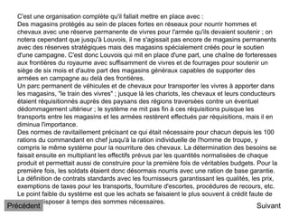 C'est une organisation complète qu'il fallait mettre en place avec :
Des magasins protégés au sein de places fortes en réseaux pour nourrir hommes et
chevaux avec une réserve permanente de vivres pour l'armée qu'ils devaient soutenir ; on
notera cependant que jusqu'à Louvois, il ne s'agissait pas encore de magasins permanents
avec des réserves stratégiques mais des magasins spécialement créés pour le soutien
d'une campagne. C'est donc Louvois qui mit en place d'une part, une chaîne de forteresses
aux frontières du royaume avec suffisamment de vivres et de fourrages pour soutenir un
siège de six mois et d'autre part des magasins généraux capables de supporter des
armées en campagne au delà des frontières.
Un parc permanent de véhicules et de chevaux pour transporter les vivres à apporter dans
les magasins, "le train des vivres" ; jusque là les chariots, les chevaux et leurs conducteurs
étaient réquisitionnés auprès des paysans des régions traversées contre un éventuel
dédommagement ultérieur ; le système ne mit pas fin à ces réquisitions puisque les
transports entre les magasins et les armées restèrent effectués par réquisitions, mais il en
diminua l'importance.
Des normes de ravitaillement précisant ce qui était nécessaire pour chacun depuis les 100
rations du commandant en chef jusqu'à la ration individuelle de l'homme de troupe, y
compris le même système pour la nourriture des chevaux. La détermination des besoins se
faisait ensuite en multipliant les effectifs prévus par les quantités normalisées de chaque
produit et permettait aussi de construire pour la première fois de véritables budgets. Pour la
première fois, les soldats étaient donc désormais nourris avec une ration de base garantie.
La définition de contrats standards avec les fournisseurs garantissant les qualités, les prix,
exemptions de taxes pour les transports, fourniture d'escortes, procédures de recours, etc.
Le point faible du système est que les achats se faisaient le plus souvent à crédit faute de
pouvoir disposer à temps des sommes nécessaires.
Suivant
Précédent
 