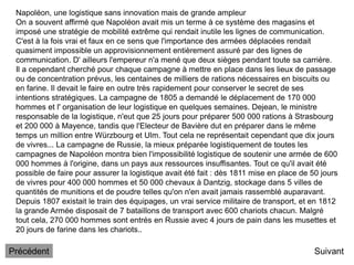 Napoléon, une logistique sans innovation mais de grande ampleur
On a souvent affirmé que Napoléon avait mis un terme à ce système des magasins et
imposé une stratégie de mobilité extrême qui rendait inutile les lignes de communication.
C'est à la fois vrai et faux en ce sens que l'importance des armées déplacées rendait
quasiment impossible un approvisionnement entièrement assuré par des lignes de
communication. D' ailleurs l'empereur n'a mené que deux sièges pendant toute sa carrière.
Il a cependant cherché pour chaque campagne à mettre en place dans les lieux de passage
ou de concentration prévus, les centaines de milliers de rations nécessaires en biscuits ou
en farine. Il devait le faire en outre très rapidement pour conserver le secret de ses
intentions stratégiques. La campagne de 1805 a demandé le déplacement de 170 000
hommes et l' organisation de leur logistique en quelques semaines. Dejean, le ministre
responsable de la logistique, n'eut que 25 jours pour préparer 500 000 rations à Strasbourg
et 200 000 à Mayence, tandis que l'Electeur de Bavière dut en préparer dans le même
temps un million entre Würzbourg et Ulm. Tout cela ne représentait cependant que dix jours
de vivres... La campagne de Russie, la mieux préparée logistiquement de toutes les
campagnes de Napoléon montra bien l'impossibilité logistique de soutenir une armée de 600
000 hommes à l'origine, dans un pays aux ressources insuffisantes. Tout ce qu'il avait été
possible de faire pour assurer la logistique avait été fait : dès 1811 mise en place de 50 jours
de vivres pour 400 000 hommes et 50 000 chevaux à Dantzig, stockage dans 5 villes de
quantités de munitions et de poudre telles qu'on n'en avait jamais rassemblé auparavant.
Depuis 1807 existait le train des équipages, un vrai service militaire de transport, et en 1812
la grande Armée disposait de 7 bataillons de transport avec 600 chariots chacun. Malgré
tout cela, 270 000 hommes sont entrés en Russie avec 4 jours de pain dans les musettes et
20 jours de farine dans les chariots..
Suivant
Précédent
 