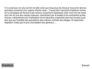 Il n'y avait pas non plus de foin de telle sorte que beaucoup de chevaux moururent dès les
premières semaines d'un régime d'herbe verte... Il serait bien imprudent d'attribuer l'échec
de la Campagne de Russie à des raisons uniquement logistiques mais il est hors de doute
que c'en fut une des causes majeures, directement par la disette et les contraintes qu'elle
imposa, indirectement par l'indiscipline et les désordres engendrés dans les troupes aussi
bien que par l'hostilité des populations elles mêmes victimes des pillages. Et cependant
Napoléon n'était pas le plus incompétent des généraux ...
Suivant
Précédent
 