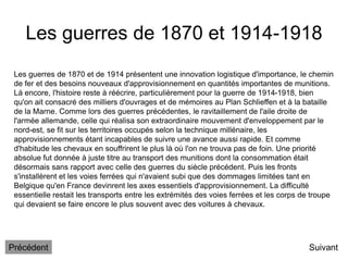 Les guerres de 1870 et 1914-1918
Suivant
Les guerres de 1870 et de 1914 présentent une innovation logistique d'importance, le chemin
de fer et des besoins nouveaux d'approvisionnement en quantités importantes de munitions.
Là encore, l'histoire reste à réécrire, particulièrement pour la guerre de 1914-1918, bien
qu'on ait consacré des milliers d'ouvrages et de mémoires au Plan Schlieffen et à la bataille
de la Marne. Comme lors des guerres précédentes, le ravitaillement de l'aile droite de
l'armée allemande, celle qui réalisa son extraordinaire mouvement d'enveloppement par le
nord-est, se fit sur les territoires occupés selon la technique millénaire, les
approvisionnements étant incapables de suivre une avance aussi rapide. Et comme
d'habitude les chevaux en souffrirent le plus là où l'on ne trouva pas de foin. Une priorité
absolue fut donnée à juste titre au transport des munitions dont la consommation était
désormais sans rapport avec celle des guerres du siècle précédent. Puis les fronts
s'installèrent et les voies ferrées qui n'avaient subi que des dommages limitées tant en
Belgique qu'en France devinrent les axes essentiels d'approvisionnement. La difficulté
essentielle restait les transports entre les extrémités des voies ferrées et les corps de troupe
qui devaient se faire encore le plus souvent avec des voitures à chevaux.
Précédent
 