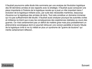 Il faudrait poursuivre cette étude très sommaire par une analyse de l'évolution logistique
des 50 dernières années et ses rapports avec la stratégie. Il faudrait aussi consacrer une
place importante à l'histoire de la logistique navale qui a joué un rôle important dans l'
évolution de la logistique militaire avec, par suite des nécessités maritimes, beaucoup
d'avance sur la logistique des armées de terre. Tout cela constitue un domaine immense
qui n'a pas suffisamment été étudié. Il faudrait aussi analyser pourquoi les autorités civiles
et militaires ne tirent que si peu les conséquences des expériences réalisées au cours des
guerres. Ce n'est certainement pas un déficit de matière grise mais plus probablement un
phénomène sociologique dont on pourrait retrouver une version parallèle à travers l'étude
de la logistique civile si ne s'y mêlait en plus un syndrome de "guerre de boutons" qui
mérite certainement réflexion.
Suivant
Précédent
 