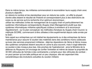 Dans le même temps, les militaires commencèrent à reconsidérer leurs supply chain avec
plusieurs objectifs :
en réduire le nombre et les standardiser pour en réduire les coûts ; en effet la plupart
d'entre elles étaient le résultat de l'histoire et correspondaient plus à des distinctions de
corps ou de service qu'à la recherche d'un optimum économique ;
utiliser les méthodes civiles de management de la supply chain et particulièrement les
systèmes informatiques correspondants (Supply chain Management) plutôt que des
systèmes informatiques militaires spécifiques coûteux à entretenir et à reconcevoir
régulièrement ; sur le plan conceptuel, les méthodes d'analyse du Supply chain Council, la
méthode SCORE, commencent à être utilisées à titre expérimental depuis cette année par
le DoD ;
faire appel aux entreprises qui ont réalisé les équipements ou à des entreprises de tierce
maintenance pour assurer le soutien des matériels dans des conditions moins coûteuses
qu'avec des services proprement militaires ; déjà les réparations de 3ème et 4ème niveau
des systèmes complexes étaient assurés en usine le plus souvent, mais il s'agit détendre
ce soutien à des niveaux plus bas, très proches de l'opérationnel ; ainsi le Ministre de la
défense du Royaume Uni envisage de confier l'entretien et même de laisser la propriété de
30 000 véhicules de l'armée à des contractants y compris pour des véhicules de combat ;
on peut penser qu'une telle politique est un peu utopique, elle est cependant très
caractéristique des évolutions actuelles du soutien militaire
Suivant
Précédent
 