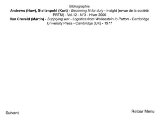Bibliographie
Andrews (Huw), Steltenpohl (Kurt) - Becoming fit for duty - Insight (revue de la société
PRTM) - Vol.12 - N°3 - Hiver 2000
Van Creveld (Martin) - Supplying war - Logistics from Wallenstein to Patton - Cambridge
University Press - Cambridge (UK) - 1977
Suivant Retour Menu
 