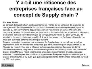 Y a-t-il une réticence des
entreprises françaises face au
concept de Supply chain ?
Suivant
Par Yves Pimor
Le concept de Supply chain n'est pas inconnu en France où les vendeurs de systèmes de
management informatique de la Supply chain lui assurent une certaine notoriété, qu'on le
traduise ou non par " Chaîne d'approvisionnement " comme le préconise l'AFNOR. De
nombreux cabinets de conseil assurent la promotion de ces techniques et certains professeurs
d'université français ne dédaignent pas de faire jouer leurs élèves au Beer Game, jeu de
simulation de supply chain conçu au M.I.T. à partir des travaux du Professeur Forrester, un
must des Business Schools en Amérique du Nord.
On peut cependant remarquer que le concept de Supply chain ne connaît pas le même
engouement dans les entreprises françaises que dans celles des pays anglo-saxons ou de
l'Europe du Nord. Il n'est pas si fréquent qu'une grande entreprise française se donne
officiellement comme programme d'action la réingénierie de sa Supply chain. Les postes de "
Supply chain Manager " sont encore rares sinon dans les entreprises d'obédience anglo
saxonne. Lors de la première conférence organisée en Europe en septembre dernier par le
Supply chain Council, il n'y avait que quelques représentants d'entreprises françaises sur les 5
ou 600 participants.
Précédent
 
