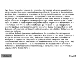 Il y a donc une certaine réticence des entreprises françaises à utiliser ce concept et cela
mérite réflexion. Un premier malentendu vient peut être de l'Université et des logisticiens.
Aux Etats Unis, on enseigne le plus souvent le Supply chain Management comme une des
disciplines du management industriel. La logistique concerne elle, les transports et le
magasinage. En France, il semble que les logisticiens se soient annexés le concept, ce qui
n'a pas contribué à le vulgariser car la logistique malgré l'intérêt nouveau qu'on lui porte,
n'était pas encore la discipline phare des grandes écoles d'ingénieur ou de commerce. Ce
sont d'ailleurs peut être les professeurs français qui ont raison et il y a place pour une
nouvelle logistique, science des flux, dont le concept de Supply chain peut être une clef.
Quelques professeurs de grandes universités américaines les précèdent d'ailleurs, ou les
suivent, sur ce terrain .
Le problème de fonds du manque d'enthousiasme des entreprises françaises pour ce
concept de Supply chain et les pratiques qui vont avec, est cependant autre. Quiconque a
essayé de mettre en place dans une grande entreprise française une organisation de
pilotage de la Supply chain comprendra ce que nous voulons dire par là. Pour faire
comprendre cette difficulté, il est nécessaire de rappeler ce qu'est une Supply chain. C'est
selon une définition classique : " la chaîne constituée des flux et stocks de produits et
d'informations de l'entreprise manufacturière depuis les fournisseurs de ses fournisseurs
jusqu'aux clients de ses clients ".
Suivant
Précédent
 