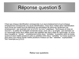 Il faut que chaque identification corresponde à un seul emplacement et qu’à chaque
emplacement corresponde une seule identification. Il faut donc mettre dans l’identification
sous forme de codes tous les éléments qui permettent de retrouver facilement cet
emplacement ; par exemple (voir le § 5.6.2. du livre "Logistique - Techniques et mise en
oeuvre") : la partie de l’entrepôt concernée (local, zone, etc.), la rangée : par exemple sur
un rayonnage entre deux allées ayant des palettes des deux côtés du rayonnage, on aura
deux rangées la “ travée ” : emplacement entre deux “ échelles ” la position dans la travée
quand on peut mettre plusieurs colis ou palettes entre deux “ échelles ” le niveau quand on
peut dans une même travée mettre plusieurs niveaux sur des “ tablettes ” superposées.
Voir l’exemple au § 5.6.2.
Retour aux questions
Réponse question 5
 