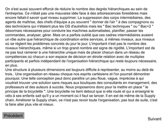 Suivant
On s'est aussi souvent efforcé de réduire le nombre des degrés hiérarchiques au sein de
l'entreprise. Ce n'était pas une mauvaise idée face à des arborescences forestières mais
encore fallait-il savoir quel niveau supprimer. La suppression des corps intermédiaires, des
agents de maîtrise, des chefs d'équipe a pu souvent " donner de l'air " à des compagnons ou
des techniciens qui n'étaient plus les OS d'autrefois mais les " Bac techniques " ou " Bac+2 "
désormais nécessaires pour conduire les machines automatisées, planifier, passer les
commandes, analyser, gérer. Mais on a parfois oublié que ces cadres intermédiaires avaient
un rôle autre que hiérarchique de coordination entre services, à mêmes niveaux, aux niveaux
où se règlent les problèmes concrets du jour le jour. L'important n'est pas le nombre des
niveaux hiérarchiques, même si un trop grand nombre est signe de rigidité. L'important est de
ne pas tout ramener à une hiérarchie unique mais de placer chacun dans un réseau de
compétences où chacun a son espace de décision en étroite relation avec de multiples
participants et parfois indépendant de l'organisation hiérarchique qui reste toujours nécessaire,
en plus.
Une structure à plusieurs dimensions est toujours difficile à représenter, au moins au delà de
trois.. Une organisation en réseau choque nos esprits cartésiens et l'on pourrait démontrer
pourquoi. Une telle conception peut donc paraître un peu floue, vague, imprécise à qui
voudrait trouver une solution sans risques aux boutiques des consultants en management, des
professeurs et des auteurs à succès. Nous proposerons donc pour la mettre en place " le
principe de la bicyclette ". Une bicyclette ne tient debout que si elle roule et qui a enseigné le
vélo à ses enfants sait qu'il y a un moment où il faut se lancer. Il en est de même de la Supply
chain. Améliorer la Supply chain, ce n'est pas revoir toute l'organisation, pas tout de suite, c'est
la faire aller plus vite et mieux.
Précédent
 
