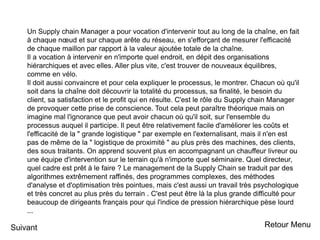 Un Supply chain Manager a pour vocation d'intervenir tout au long de la chaîne, en fait
à chaque nœud et sur chaque arête du réseau, en s'efforçant de mesurer l'efficacité
de chaque maillon par rapport à la valeur ajoutée totale de la chaîne.
Il a vocation à intervenir en n'importe quel endroit, en dépit des organisations
hiérarchiques et avec elles. Aller plus vite, c'est trouver de nouveaux équilibres,
comme en vélo.
Il doit aussi convaincre et pour cela expliquer le processus, le montrer. Chacun où qu'il
soit dans la chaîne doit découvrir la totalité du processus, sa finalité, le besoin du
client, sa satisfaction et le profit qui en résulte. C'est le rôle du Supply chain Manager
de provoquer cette prise de conscience. Tout cela peut paraître théorique mais on
imagine mal l'ignorance que peut avoir chacun où qu'il soit, sur l'ensemble du
processus auquel il participe. Il peut être relativement facile d'améliorer les coûts et
l'efficacité de la " grande logistique " par exemple en l'externalisant, mais il n'en est
pas de même de la " logistique de proximité " au plus près des machines, des clients,
des sous traitants. On apprend souvent plus en accompagnant un chauffeur livreur ou
une équipe d'intervention sur le terrain qu'à n'importe quel séminaire. Quel directeur,
quel cadre est prêt à le faire ? Le management de la Supply Chain se traduit par des
algorithmes extrêmement raffinés, des programmes complexes, des méthodes
d'analyse et d'optimisation très pointues, mais c'est aussi un travail très psychologique
et très concret au plus près du terrain . C'est peut être là la plus grande difficulté pour
beaucoup de dirigeants français pour qui l'indice de pression hiérarchique pèse lourd
...
Suivant Retour Menu
 