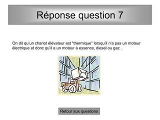 Réponse question 7
Retour aux questions
On dit qu’un chariot élévateur est "thermique" lorsqu’il n’a pas un moteur
électrique et donc qu’il a un moteur à essence, diesel ou gaz .
 