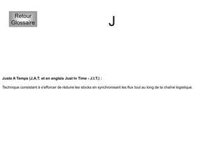 J
Retour
Glossaire
Juste A Temps (J.A.T. et en anglais Just In Time - J.I.T.) :
Technique consistant à s'efforcer de réduire les stocks en synchronisant les flux tout au long de la chaîne logistique.
 