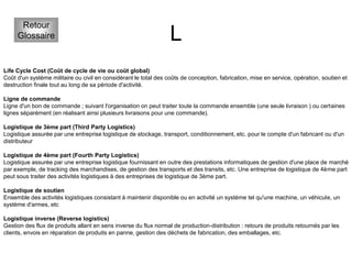 L
Retour
Glossaire
Life Cycle Cost (Coût de cycle de vie ou coût global)
Coût d'un système militaire ou civil en considérant le total des coûts de conception, fabrication, mise en service, opération, soutien et
destruction finale tout au long de sa période d'activité.
Ligne de commande
Ligne d'un bon de commande ; suivant l'organisation on peut traiter toute la commande ensemble (une seule livraison ) ou certaines
lignes séparément (en réalisant ainsi plusieurs livraisons pour une commande).
Logistique de 3ème part (Third Party Logistics)
Logistique assurée par une entreprise logistique de stockage, transport, conditionnement, etc. pour le compte d'un fabricant ou d'un
distributeur
Logistique de 4ème part (Fourth Party Logistics)
Logistique assurée par une entreprise logistique fournissant en outre des prestations informatiques de gestion d'une place de marché
par exemple, de tracking des marchandises, de gestion des transports et des transits, etc. Une entreprise de logistique de 4ème part
peut sous traiter des activités logistiques à des entreprises de logistique de 3ème part.
Logistique de soutien
Ensemble des activités logistiques consistant à maintenir disponible ou en activité un système tel qu'une machine, un véhicule, un
système d'armes, etc
Logistique inverse (Reverse logistics)
Gestion des flux de produits allant en sens inverse du flux normal de production-distribution : retours de produits retournés par les
clients, envois en réparation de produits en panne, gestion des déchets de fabrication, des emballages, etc.
 