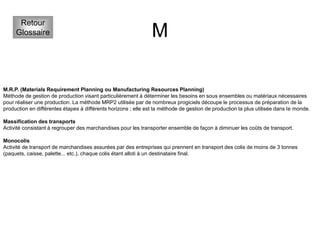 M
Retour
Glossaire
M.R.P. (Materials Requirement Planning ou Manufacturing Resources Planning)
Méthode de gestion de production visant particulièrement à déterminer les besoins en sous ensembles ou matériaux nécessaires
pour réaliser une production. La méthode MRP2 utilisée par de nombreux progiciels découpe le processus de préparation de la
production en différentes étapes à différents horizons ; elle est la méthode de gestion de production la plus utilisée dans le monde.
Massification des transports
Activité consistant à regrouper des marchandises pour les transporter ensemble de façon à diminuer les coûts de transport.
Monocolis
Activité de transport de marchandises assurées par des entreprises qui prennent en transport des colis de moins de 3 tonnes
(paquets, caisse, palette... etc.), chaque colis étant alloti à un destinataire final.
 