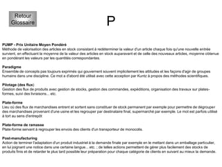 P
Retour
Glossaire
PUMP - Prix Unitaire Moyen Pondéré
Méthode de valorisation des articles en stock consistant à redéterminer la valeur d'un article chaque fois qu'une nouvelle entrée
survient, en effectuant la moyenne de la valeur des articles en stock auparavant et de celle des nouveaux articles, moyenne obtenue
en pondérant les valeurs par les quantités correspondantes.
Paradigme
Ensemble de concepts pas toujours exprimés qui gouvernent souvent implicitement les attitudes et les façons d'agir de groupes
humains dans une discipline. Ce mot a d'abord été utilisé avec cette acception par Kuntz à propos des méthodes scientifiques.
Pilotage (des flux)
Gestion des flux de produits avec gestion de stocks, gestion des commandes, expéditions, organisation des travaux sur plates-
formes, suivi des livraisons... etc.
Plate-forme
Lieu où des flux de marchandises entrent et sortent sans constituer de stock permanent par exemple pour permettre de dégrouper
des marchandises provenant d'une usine et les regrouper par destinataire final, supermarché par exemple. Le mot est parfois utilisé
à tort au sens d'entrepôt
Plate-forme de ramasse
Plate-forme servant à regrouper les envois des clients d'un transporteur de monocolis.
Post-manufacturing
Action de terminer l'adaptation d'un produit industriel à la demande finale par exemple en le mettant dans un emballage particulier,
en lui joignant une notice dans une certaine langue... etc. ; de telles actions permettent de gérer plus facilement des stocks de
produits finis et de retarder le plus tard possible leur préparation pour chaque catégorie de clients en suivant au mieux la demande.
 