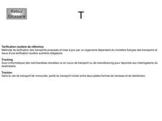 T
Retour
Glossaire
Tarification routière de référence
Méthode de tarification des transports proposée et mise à jour par un organisme dépendant du ministère français des transports et
issue d'une tarification routière autrefois obligatoire.
Tracking
Suivi (informatique) des marchandises stockées ou en cours de transport ou de manufacturing pour répondre aux interrogations du
destinataire.
Traction
Dans le cas de transport de monocolis, partie du transport routier entre deux plates-formes de ramasse et de distribution.
 