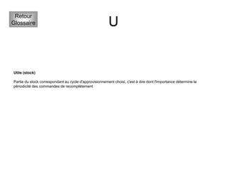 U
Retour
Glossaire
Utile (stock)
Partie du stock correspondant au cycle d'approvisionnement choisi, c'est à dire dont l'importance détermine la
périodicité des commandes de recomplètement
 