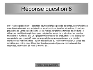 Réponse question 8
Un “ Plan de production ” : est établi pour une longue période de temps, souvent l’année
avec éventuellement une révision tous les six mois ou tous les trimestres ; il part des
prévisions de vente ou de besoins ; il est réalisé par grandes familles de produits ; il
utilise des modèles très globaux pour calculer les temps de production, les besoins
financiers et humains, etc. Un “ programme directeur de production ” : est établi pour
une période plus courte (3 mois par exemple) avec éventuellement une révision
mensuelle ou hebdomadaire ; il part des résultats du Plan de Production, il utilise des
modèles plus précis pour déterminer les charges des lignes de production et des
machines, les besoins en main d’œuvre, etc.
Retour aux questions
 