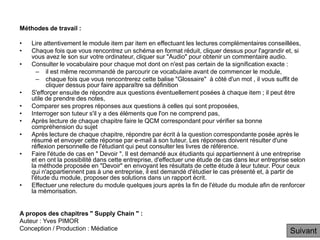 Méthodes de travail :
• Lire attentivement le module item par item en effectuant les lectures complémentaires conseillées,
• Chaque fois que vous rencontrez un schéma en format réduit, cliquer dessus pour l'agrandir et, si
vous avez le son sur votre ordinateur, cliquer sur "Audio" pour obtenir un commentaire audio.
• Consulter le vocabulaire pour chaque mot dont on n'est pas certain de la signification exacte :
– il est même recommandé de parcourir ce vocabulaire avant de commencer le module,
– chaque fois que vous rencontrerez cette balise "Glossaire" à côté d'un mot , il vous suffit de
cliquer dessus pour faire apparaître sa définition
• S'efforçer ensuite de répondre aux questions éventuellement posées à chaque item ; il peut être
utile de prendre des notes,
• Comparer ses propres réponses aux questions à celles qui sont proposées,
• Interroger son tuteur s'il y a des éléments que l'on ne comprend pas,
• Après lecture de chaque chapitre faire le QCM correspondant pour vérifier sa bonne
compréhension du sujet
• Après lecture de chaque chapitre, répondre par écrit à la question correspondante posée après le
résumé et envoyer cette réponse par e-mail à son tuteur. Les réponses doivent résulter d'une
réflexion personnelle de l'étudiant qui peut consulter les livres de référence.
• Faire l'étude de cas en " Devoir ". Il est demandé aux étudiants qui appartiennent à une entreprise
et en ont la possibilité dans cette entreprise, d'effectuer une étude de cas dans leur entreprise selon
la méthode proposée en "Devoir" en envoyant les résultats de cette étude à leur tuteur. Pour ceux
qui n'appartiennent pas à une entreprise, il est demandé d'étudier le cas présenté et, à partir de
l'étude du module, proposer des solutions dans un rapport écrit.
• Effectuer une relecture du module quelques jours après la fin de l'étude du module afin de renforcer
la mémorisation.
A propos des chapitres " Supply Chain " :
Auteur : Yves PIMOR
Conception / Production : Médiatice Suivant
 