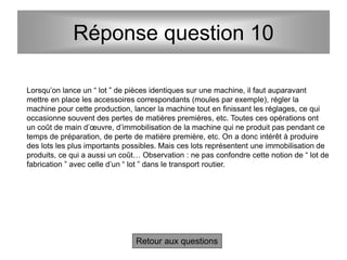 Réponse question 10
Retour aux questions
Lorsqu’on lance un “ lot ” de pièces identiques sur une machine, il faut auparavant
mettre en place les accessoires correspondants (moules par exemple), régler la
machine pour cette production, lancer la machine tout en finissant les réglages, ce qui
occasionne souvent des pertes de matières premières, etc. Toutes ces opérations ont
un coût de main d’œuvre, d’immobilisation de la machine qui ne produit pas pendant ce
temps de préparation, de perte de matière première, etc. On a donc intérêt à produire
des lots les plus importants possibles. Mais ces lots représentent une immobilisation de
produits, ce qui a aussi un coût… Observation : ne pas confondre cette notion de “ lot de
fabrication ” avec celle d’un “ lot ” dans le transport routier.
 