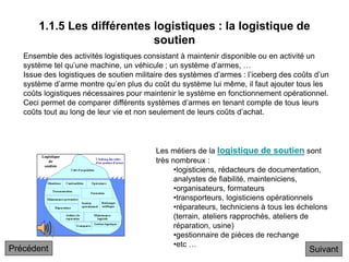 1.1.5 Les différentes logistiques : la logistique de
soutien
Les métiers de la logistique de soutien sont
très nombreux :
•logisticiens, rédacteurs de documentation,
analystes de fiabilité, mainteniciens,
•organisateurs, formateurs
•transporteurs, logisticiens opérationnels
•réparateurs, techniciens à tous les échelons
(terrain, ateliers rapprochés, ateliers de
réparation, usine)
•gestionnaire de pièces de rechange
•etc …
Ensemble des activités logistiques consistant à maintenir disponible ou en activité un
système tel qu’une machine, un véhicule ; un système d’armes, …
Issue des logistiques de soutien militaire des systèmes d’armes : l’iceberg des coûts d’un
système d’arme montre qu’en plus du coût du système lui même, il faut ajouter tous les
coûts logistiques nécessaires pour maintenir le système en fonctionnement opérationnel.
Ceci permet de comparer différents systèmes d’armes en tenant compte de tous leurs
coûts tout au long de leur vie et non seulement de leurs coûts d’achat.
Suivant
Précédent
 