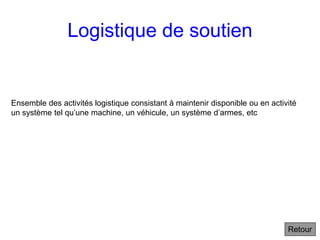 Logistique de soutien
Ensemble des activités logistique consistant à maintenir disponible ou en activité
un système tel qu’une machine, un véhicule, un système d’armes, etc
Retour
 