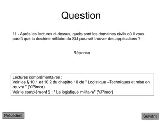 Question
Lectures complémentaires :
Voir les § 10.1 et 10.2 du chapitre 10 de " Logistique –Techniques et mise en
œuvre " (Y.Pimor)
Voir le complément 2 : " La logistique militaire" (Y.Pimor)
11 - Après les lectures ci-dessus, quels sont les domaines civils où il vous
paraît que la doctrine militaire du SLI pourrait trouver des applications ?
Suivant
Réponse
Précédent
 