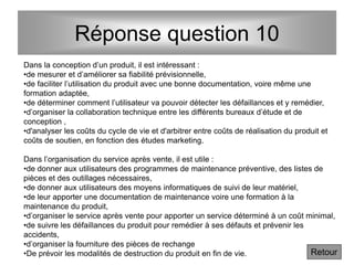 Réponse question 10
Dans la conception d’un produit, il est intéressant :
•de mesurer et d’améliorer sa fiabilité prévisionnelle,
•de faciliter l’utilisation du produit avec une bonne documentation, voire même une
formation adaptée,
•de déterminer comment l’utilisateur va pouvoir détecter les défaillances et y remédier,
•d’organiser la collaboration technique entre les différents bureaux d’étude et de
conception ,
•d'analyser les coûts du cycle de vie et d'arbitrer entre coûts de réalisation du produit et
coûts de soutien, en fonction des études marketing.
Dans l’organisation du service après vente, il est utile :
•de donner aux utilisateurs des programmes de maintenance préventive, des listes de
pièces et des outillages nécessaires,
•de donner aux utilisateurs des moyens informatiques de suivi de leur matériel,
•de leur apporter une documentation de maintenance voire une formation à la
maintenance du produit,
•d’organiser le service après vente pour apporter un service déterminé à un coût minimal,
•de suivre les défaillances du produit pour remédier à ses défauts et prévenir les
accidents,
•d’organiser la fourniture des pièces de rechange
•De prévoir les modalités de destruction du produit en fin de vie. Retour
 