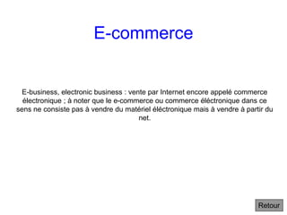E-commerce
E-business, electronic business : vente par Internet encore appelé commerce
électronique ; à noter que le e-commerce ou commerce éléctronique dans ce
sens ne consiste pas à vendre du matériel éléctronique mais à vendre à partir du
net.
Retour
 
