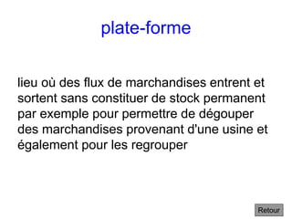 plate-forme
lieu où des flux de marchandises entrent et
sortent sans constituer de stock permanent
par exemple pour permettre de dégouper
des marchandises provenant d'une usine et
également pour les regrouper
Retour
 