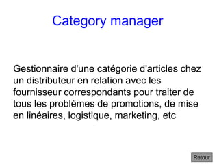 Category manager
Gestionnaire d'une catégorie d'articles chez
un distributeur en relation avec les
fournisseur correspondants pour traiter de
tous les problèmes de promotions, de mise
en linéaires, logistique, marketing, etc
Retour
 