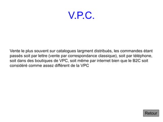 V.P.C.
Vente le plus souvent sur catalogues largment distribués, les commandes étant
passés soit par lettre (vente par correspondance classique), soit par téléphone,
soit dans des boutiques de VPC, soit même par internet bien que le B2C soit
considéré comme assez différent de la VPC
Retour
 