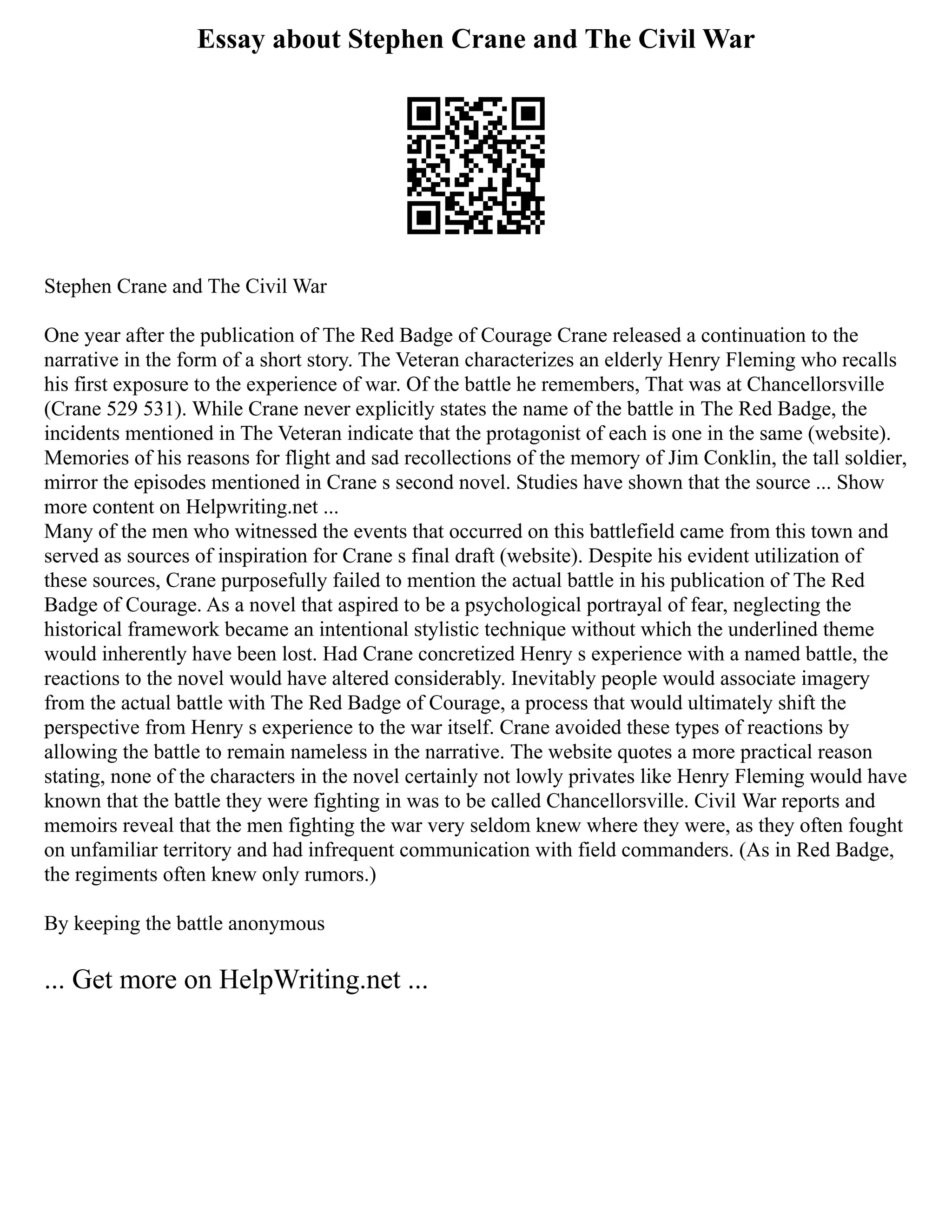 Essay about Stephen Crane and The Civil War
Stephen Crane and The Civil War
One year after the publication of The Red Badge of Courage Crane released a continuation to the
narrative in the form of a short story. The Veteran characterizes an elderly Henry Fleming who recalls
his first exposure to the experience of war. Of the battle he remembers, That was at Chancellorsville
(Crane 529 531). While Crane never explicitly states the name of the battle in The Red Badge, the
incidents mentioned in The Veteran indicate that the protagonist of each is one in the same (website).
Memories of his reasons for flight and sad recollections of the memory of Jim Conklin, the tall soldier,
mirror the episodes mentioned in Crane s second novel. Studies have shown that the source ... Show
more content on Helpwriting.net ...
Many of the men who witnessed the events that occurred on this battlefield came from this town and
served as sources of inspiration for Crane s final draft (website). Despite his evident utilization of
these sources, Crane purposefully failed to mention the actual battle in his publication of The Red
Badge of Courage. As a novel that aspired to be a psychological portrayal of fear, neglecting the
historical framework became an intentional stylistic technique without which the underlined theme
would inherently have been lost. Had Crane concretized Henry s experience with a named battle, the
reactions to the novel would have altered considerably. Inevitably people would associate imagery
from the actual battle with The Red Badge of Courage, a process that would ultimately shift the
perspective from Henry s experience to the war itself. Crane avoided these types of reactions by
allowing the battle to remain nameless in the narrative. The website quotes a more practical reason
stating, none of the characters in the novel certainly not lowly privates like Henry Fleming would have
known that the battle they were fighting in was to be called Chancellorsville. Civil War reports and
memoirs reveal that the men fighting the war very seldom knew where they were, as they often fought
on unfamiliar territory and had infrequent communication with field commanders. (As in Red Badge,
the regiments often knew only rumors.)
By keeping the battle anonymous
... Get more on HelpWriting.net ...
 