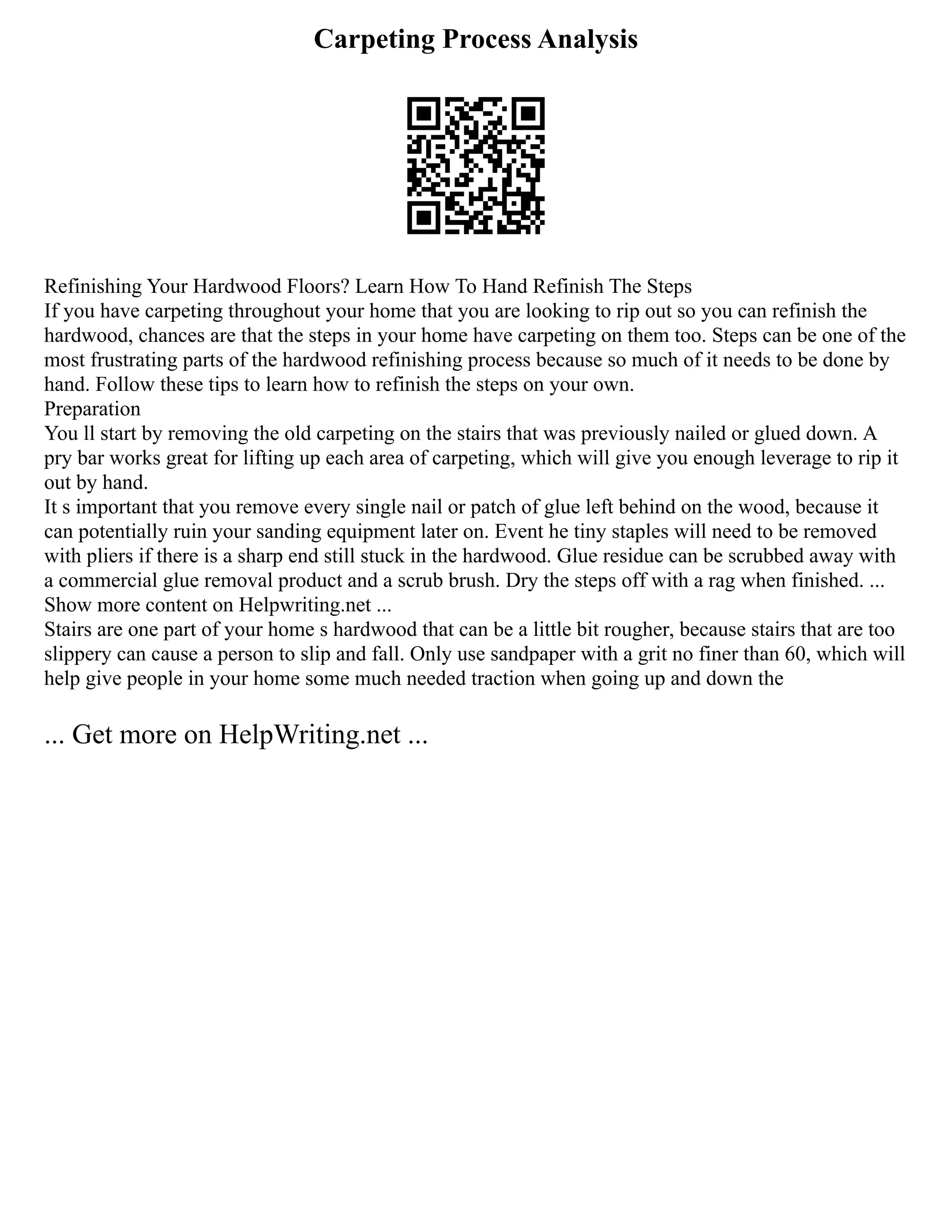Carpeting Process Analysis
Refinishing Your Hardwood Floors? Learn How To Hand Refinish The Steps
If you have carpeting throughout your home that you are looking to rip out so you can refinish the
hardwood, chances are that the steps in your home have carpeting on them too. Steps can be one of the
most frustrating parts of the hardwood refinishing process because so much of it needs to be done by
hand. Follow these tips to learn how to refinish the steps on your own.
Preparation
You ll start by removing the old carpeting on the stairs that was previously nailed or glued down. A
pry bar works great for lifting up each area of carpeting, which will give you enough leverage to rip it
out by hand.
It s important that you remove every single nail or patch of glue left behind on the wood, because it
can potentially ruin your sanding equipment later on. Event he tiny staples will need to be removed
with pliers if there is a sharp end still stuck in the hardwood. Glue residue can be scrubbed away with
a commercial glue removal product and a scrub brush. Dry the steps off with a rag when finished. ...
Show more content on Helpwriting.net ...
Stairs are one part of your home s hardwood that can be a little bit rougher, because stairs that are too
slippery can cause a person to slip and fall. Only use sandpaper with a grit no finer than 60, which will
help give people in your home some much needed traction when going up and down the
... Get more on HelpWriting.net ...
 