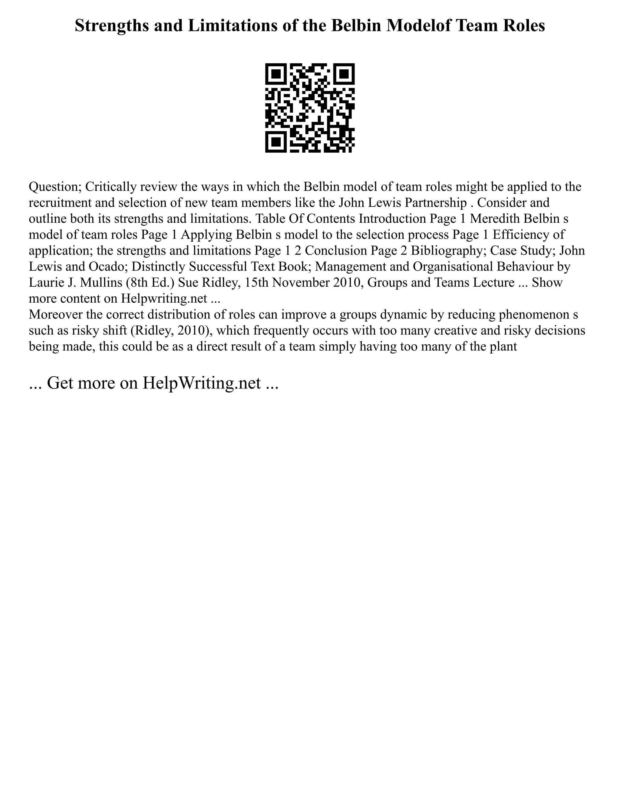 Strengths and Limitations of the Belbin Modelof Team Roles
Question; Critically review the ways in which the Belbin model of team roles might be applied to the
recruitment and selection of new team members like the John Lewis Partnership . Consider and
outline both its strengths and limitations. Table Of Contents Introduction Page 1 Meredith Belbin s
model of team roles Page 1 Applying Belbin s model to the selection process Page 1 Efficiency of
application; the strengths and limitations Page 1 2 Conclusion Page 2 Bibliography; Case Study; John
Lewis and Ocado; Distinctly Successful Text Book; Management and Organisational Behaviour by
Laurie J. Mullins (8th Ed.) Sue Ridley, 15th November 2010, Groups and Teams Lecture ... Show
more content on Helpwriting.net ...
Moreover the correct distribution of roles can improve a groups dynamic by reducing phenomenon s
such as risky shift (Ridley, 2010), which frequently occurs with too many creative and risky decisions
being made, this could be as a direct result of a team simply having too many of the plant
... Get more on HelpWriting.net ...
 