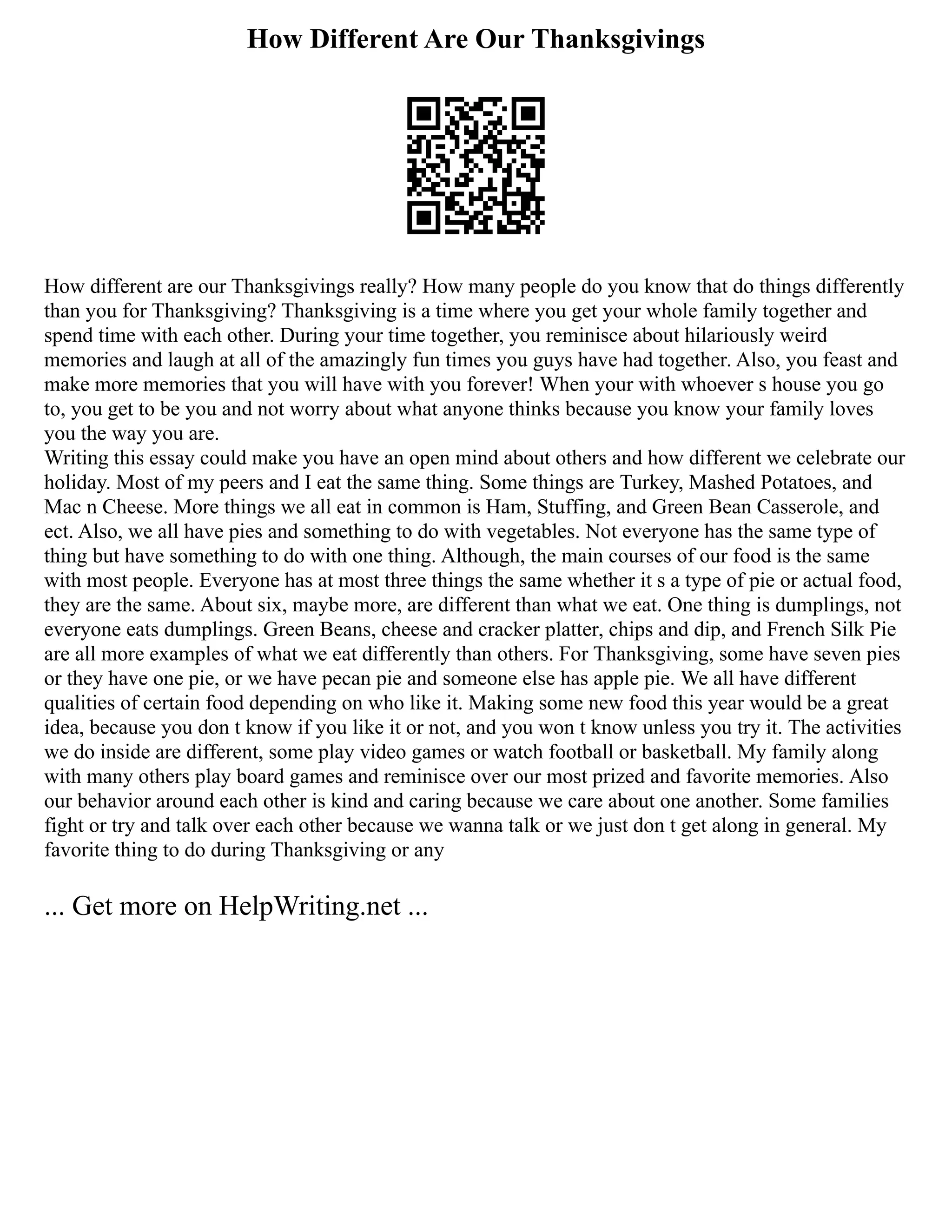 How Different Are Our Thanksgivings
How different are our Thanksgivings really? How many people do you know that do things differently
than you for Thanksgiving? Thanksgiving is a time where you get your whole family together and
spend time with each other. During your time together, you reminisce about hilariously weird
memories and laugh at all of the amazingly fun times you guys have had together. Also, you feast and
make more memories that you will have with you forever! When your with whoever s house you go
to, you get to be you and not worry about what anyone thinks because you know your family loves
you the way you are.
Writing this essay could make you have an open mind about others and how different we celebrate our
holiday. Most of my peers and I eat the same thing. Some things are Turkey, Mashed Potatoes, and
Mac n Cheese. More things we all eat in common is Ham, Stuffing, and Green Bean Casserole, and
ect. Also, we all have pies and something to do with vegetables. Not everyone has the same type of
thing but have something to do with one thing. Although, the main courses of our food is the same
with most people. Everyone has at most three things the same whether it s a type of pie or actual food,
they are the same. About six, maybe more, are different than what we eat. One thing is dumplings, not
everyone eats dumplings. Green Beans, cheese and cracker platter, chips and dip, and French Silk Pie
are all more examples of what we eat differently than others. For Thanksgiving, some have seven pies
or they have one pie, or we have pecan pie and someone else has apple pie. We all have different
qualities of certain food depending on who like it. Making some new food this year would be a great
idea, because you don t know if you like it or not, and you won t know unless you try it. The activities
we do inside are different, some play video games or watch football or basketball. My family along
with many others play board games and reminisce over our most prized and favorite memories. Also
our behavior around each other is kind and caring because we care about one another. Some families
fight or try and talk over each other because we wanna talk or we just don t get along in general. My
favorite thing to do during Thanksgiving or any
... Get more on HelpWriting.net ...
 