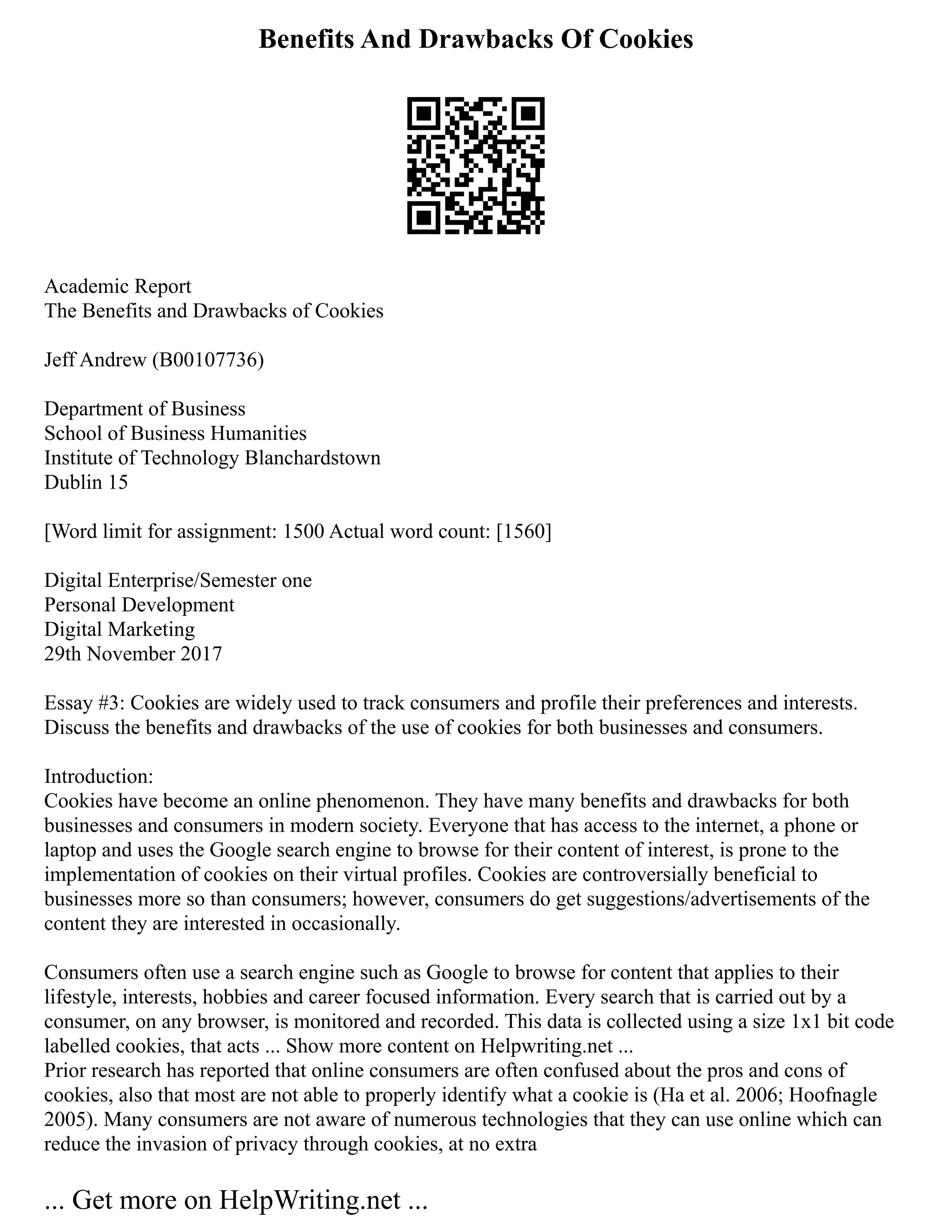 Benefits And Drawbacks Of Cookies
Academic Report
The Benefits and Drawbacks of Cookies
Jeff Andrew (B00107736)
Department of Business
School of Business Humanities
Institute of Technology Blanchardstown
Dublin 15
[Word limit for assignment: 1500 Actual word count: [1560]
Digital Enterprise/Semester one
Personal Development
Digital Marketing
29th November 2017
Essay #3: Cookies are widely used to track consumers and profile their preferences and interests.
Discuss the benefits and drawbacks of the use of cookies for both businesses and consumers.
Introduction:
Cookies have become an online phenomenon. They have many benefits and drawbacks for both
businesses and consumers in modern society. Everyone that has access to the internet, a phone or
laptop and uses the Google search engine to browse for their content of interest, is prone to the
implementation of cookies on their virtual profiles. Cookies are controversially beneficial to
businesses more so than consumers; however, consumers do get suggestions/advertisements of the
content they are interested in occasionally.
Consumers often use a search engine such as Google to browse for content that applies to their
lifestyle, interests, hobbies and career focused information. Every search that is carried out by a
consumer, on any browser, is monitored and recorded. This data is collected using a size 1x1 bit code
labelled cookies, that acts ... Show more content on Helpwriting.net ...
Prior research has reported that online consumers are often confused about the pros and cons of
cookies, also that most are not able to properly identify what a cookie is (Ha et al. 2006; Hoofnagle
2005). Many consumers are not aware of numerous technologies that they can use online which can
reduce the invasion of privacy through cookies, at no extra
... Get more on HelpWriting.net ...
 