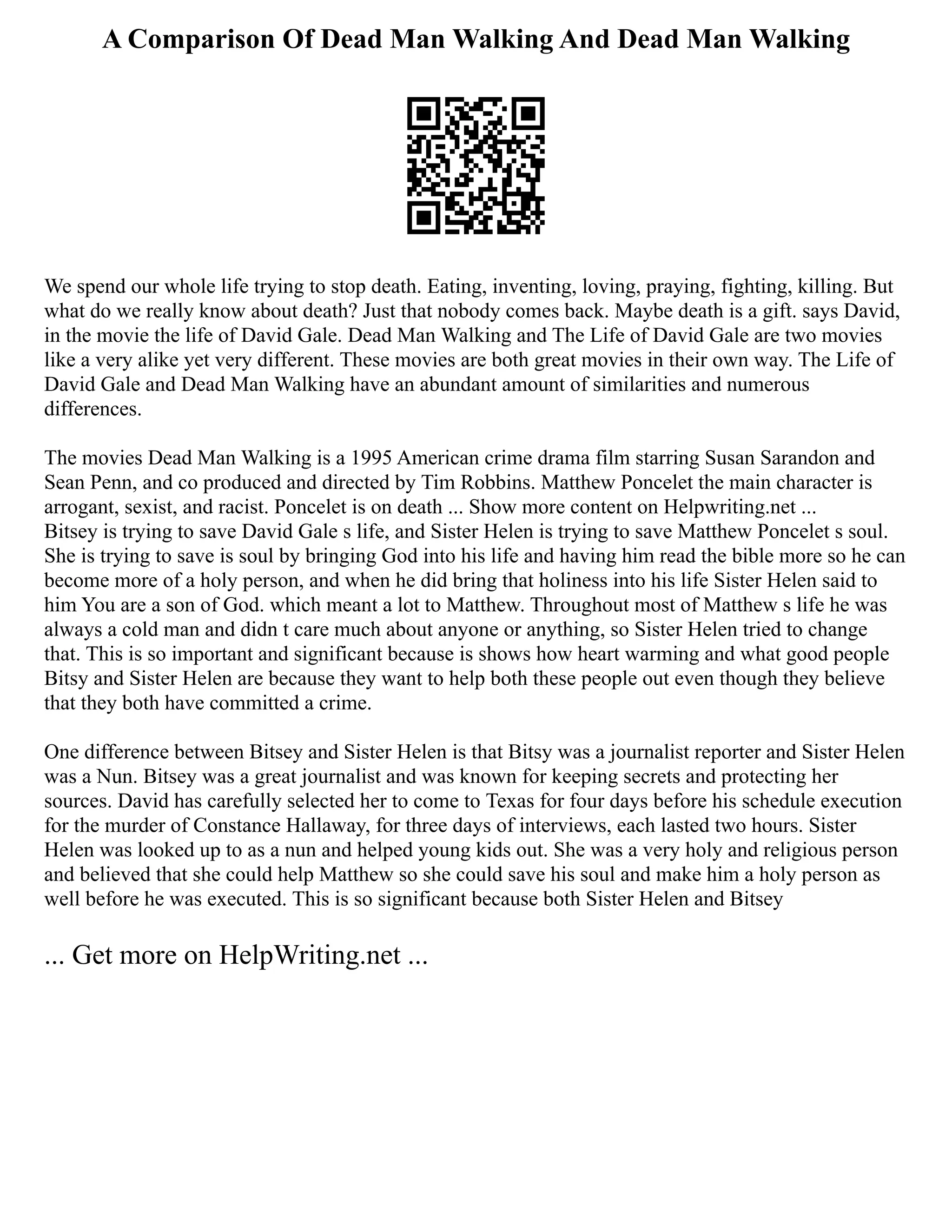 A Comparison Of Dead Man Walking And Dead Man Walking
We spend our whole life trying to stop death. Eating, inventing, loving, praying, fighting, killing. But
what do we really know about death? Just that nobody comes back. Maybe death is a gift. says David,
in the movie the life of David Gale. Dead Man Walking and The Life of David Gale are two movies
like a very alike yet very different. These movies are both great movies in their own way. The Life of
David Gale and Dead Man Walking have an abundant amount of similarities and numerous
differences.
The movies Dead Man Walking is a 1995 American crime drama film starring Susan Sarandon and
Sean Penn, and co produced and directed by Tim Robbins. Matthew Poncelet the main character is
arrogant, sexist, and racist. Poncelet is on death ... Show more content on Helpwriting.net ...
Bitsey is trying to save David Gale s life, and Sister Helen is trying to save Matthew Poncelet s soul.
She is trying to save is soul by bringing God into his life and having him read the bible more so he can
become more of a holy person, and when he did bring that holiness into his life Sister Helen said to
him You are a son of God. which meant a lot to Matthew. Throughout most of Matthew s life he was
always a cold man and didn t care much about anyone or anything, so Sister Helen tried to change
that. This is so important and significant because is shows how heart warming and what good people
Bitsy and Sister Helen are because they want to help both these people out even though they believe
that they both have committed a crime.
One difference between Bitsey and Sister Helen is that Bitsy was a journalist reporter and Sister Helen
was a Nun. Bitsey was a great journalist and was known for keeping secrets and protecting her
sources. David has carefully selected her to come to Texas for four days before his schedule execution
for the murder of Constance Hallaway, for three days of interviews, each lasted two hours. Sister
Helen was looked up to as a nun and helped young kids out. She was a very holy and religious person
and believed that she could help Matthew so she could save his soul and make him a holy person as
well before he was executed. This is so significant because both Sister Helen and Bitsey
... Get more on HelpWriting.net ...
 