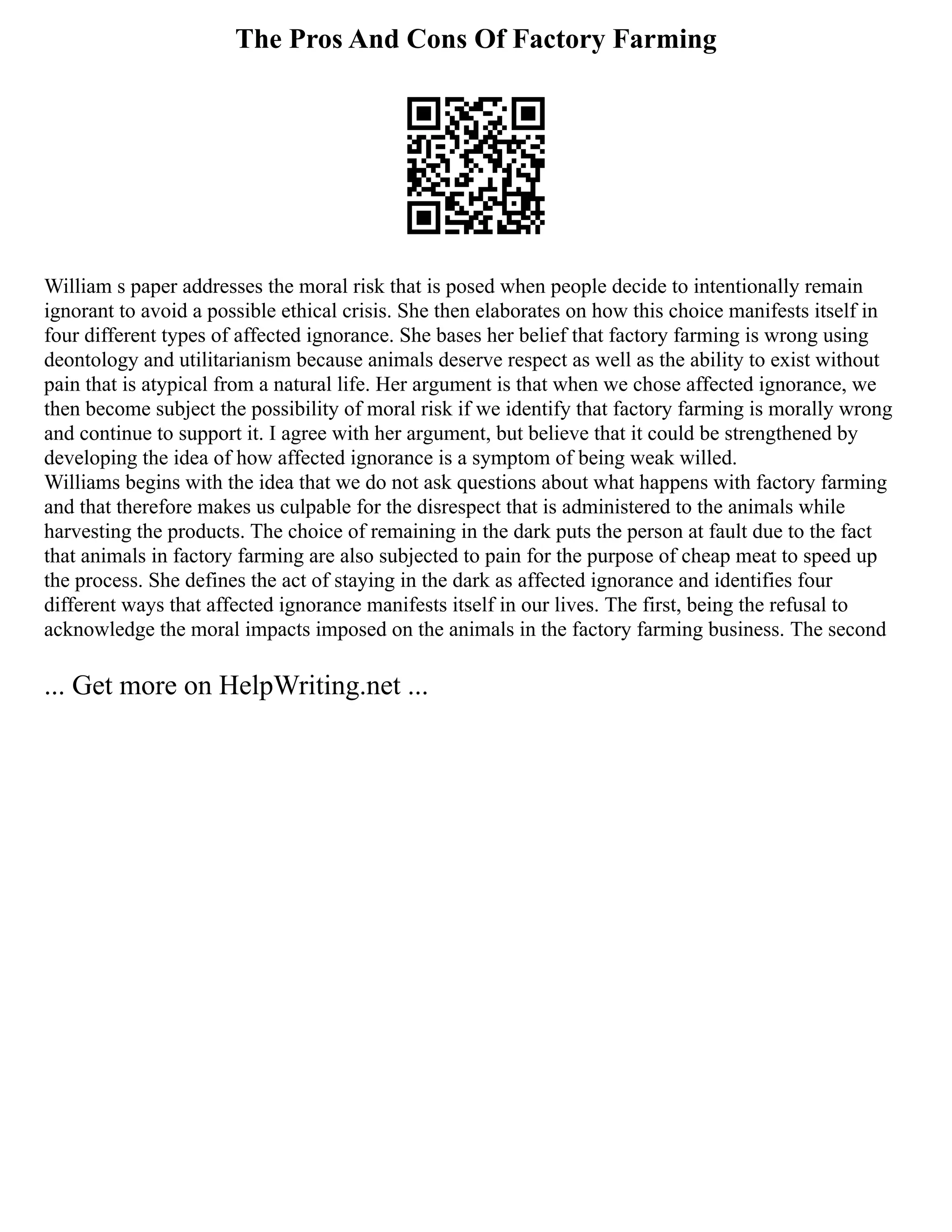 The Pros And Cons Of Factory Farming
William s paper addresses the moral risk that is posed when people decide to intentionally remain
ignorant to avoid a possible ethical crisis. She then elaborates on how this choice manifests itself in
four different types of affected ignorance. She bases her belief that factory farming is wrong using
deontology and utilitarianism because animals deserve respect as well as the ability to exist without
pain that is atypical from a natural life. Her argument is that when we chose affected ignorance, we
then become subject the possibility of moral risk if we identify that factory farming is morally wrong
and continue to support it. I agree with her argument, but believe that it could be strengthened by
developing the idea of how affected ignorance is a symptom of being weak willed.
Williams begins with the idea that we do not ask questions about what happens with factory farming
and that therefore makes us culpable for the disrespect that is administered to the animals while
harvesting the products. The choice of remaining in the dark puts the person at fault due to the fact
that animals in factory farming are also subjected to pain for the purpose of cheap meat to speed up
the process. She defines the act of staying in the dark as affected ignorance and identifies four
different ways that affected ignorance manifests itself in our lives. The first, being the refusal to
acknowledge the moral impacts imposed on the animals in the factory farming business. The second
... Get more on HelpWriting.net ...
 