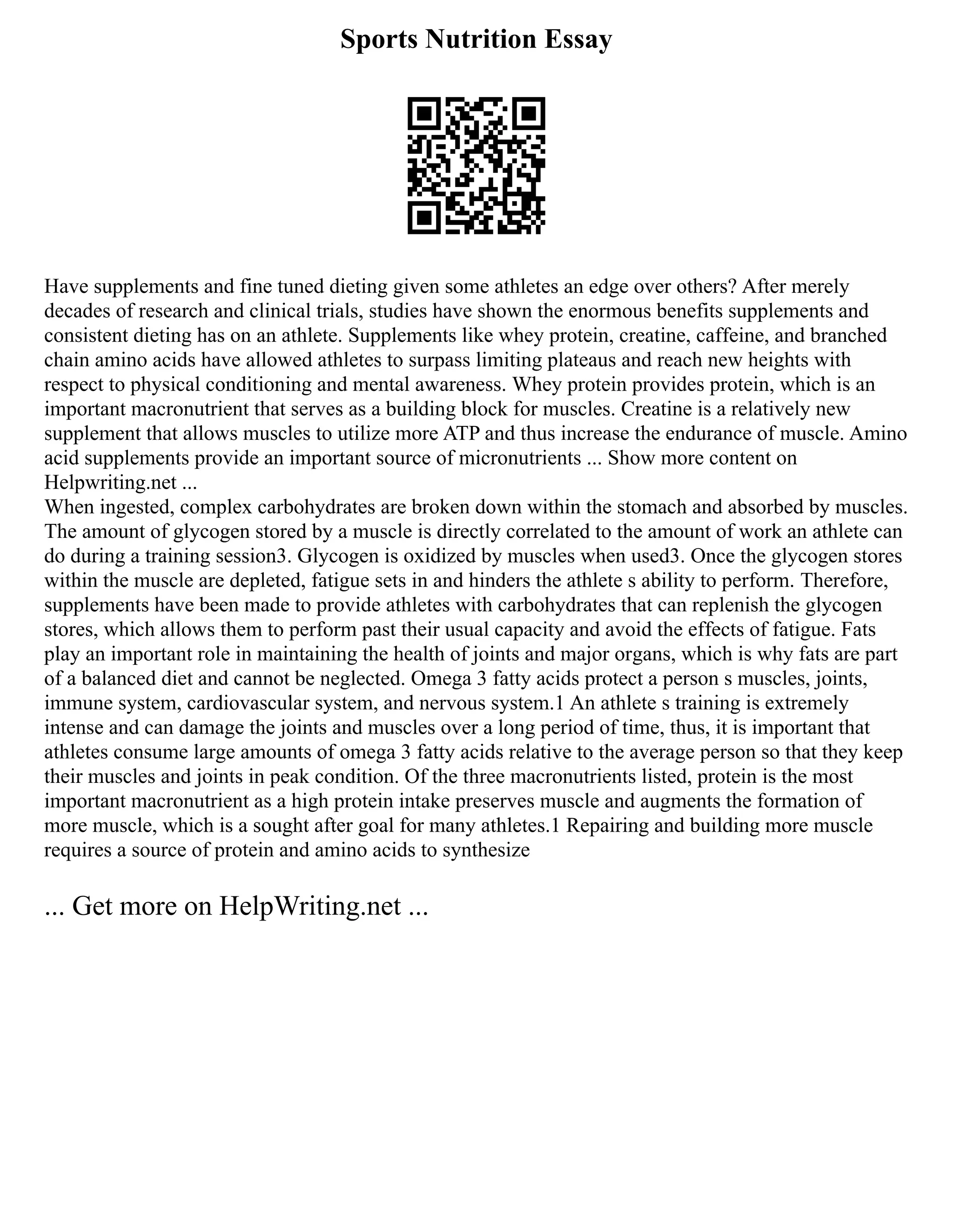 Sports Nutrition Essay
Have supplements and fine tuned dieting given some athletes an edge over others? After merely
decades of research and clinical trials, studies have shown the enormous benefits supplements and
consistent dieting has on an athlete. Supplements like whey protein, creatine, caffeine, and branched
chain amino acids have allowed athletes to surpass limiting plateaus and reach new heights with
respect to physical conditioning and mental awareness. Whey protein provides protein, which is an
important macronutrient that serves as a building block for muscles. Creatine is a relatively new
supplement that allows muscles to utilize more ATP and thus increase the endurance of muscle. Amino
acid supplements provide an important source of micronutrients ... Show more content on
Helpwriting.net ...
When ingested, complex carbohydrates are broken down within the stomach and absorbed by muscles.
The amount of glycogen stored by a muscle is directly correlated to the amount of work an athlete can
do during a training session3. Glycogen is oxidized by muscles when used3. Once the glycogen stores
within the muscle are depleted, fatigue sets in and hinders the athlete s ability to perform. Therefore,
supplements have been made to provide athletes with carbohydrates that can replenish the glycogen
stores, which allows them to perform past their usual capacity and avoid the effects of fatigue. Fats
play an important role in maintaining the health of joints and major organs, which is why fats are part
of a balanced diet and cannot be neglected. Omega 3 fatty acids protect a person s muscles, joints,
immune system, cardiovascular system, and nervous system.1 An athlete s training is extremely
intense and can damage the joints and muscles over a long period of time, thus, it is important that
athletes consume large amounts of omega 3 fatty acids relative to the average person so that they keep
their muscles and joints in peak condition. Of the three macronutrients listed, protein is the most
important macronutrient as a high protein intake preserves muscle and augments the formation of
more muscle, which is a sought after goal for many athletes.1 Repairing and building more muscle
requires a source of protein and amino acids to synthesize
... Get more on HelpWriting.net ...
 