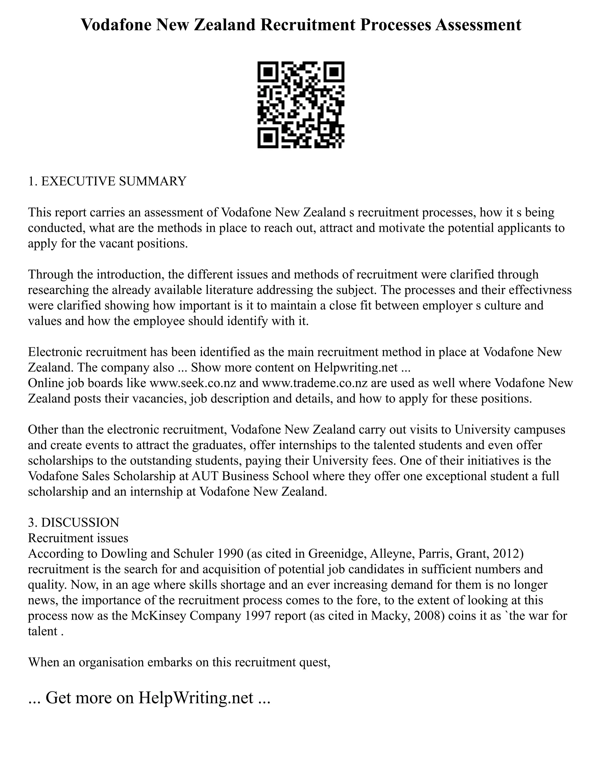 Vodafone New Zealand Recruitment Processes Assessment
1. EXECUTIVE SUMMARY
This report carries an assessment of Vodafone New Zealand s recruitment processes, how it s being
conducted, what are the methods in place to reach out, attract and motivate the potential applicants to
apply for the vacant positions.
Through the introduction, the different issues and methods of recruitment were clarified through
researching the already available literature addressing the subject. The processes and their effectivness
were clarified showing how important is it to maintain a close fit between employer s culture and
values and how the employee should identify with it.
Electronic recruitment has been identified as the main recruitment method in place at Vodafone New
Zealand. The company also ... Show more content on Helpwriting.net ...
Online job boards like www.seek.co.nz and www.trademe.co.nz are used as well where Vodafone New
Zealand posts their vacancies, job description and details, and how to apply for these positions.
Other than the electronic recruitment, Vodafone New Zealand carry out visits to University campuses
and create events to attract the graduates, offer internships to the talented students and even offer
scholarships to the outstanding students, paying their University fees. One of their initiatives is the
Vodafone Sales Scholarship at AUT Business School where they offer one exceptional student a full
scholarship and an internship at Vodafone New Zealand.
3. DISCUSSION
Recruitment issues
According to Dowling and Schuler 1990 (as cited in Greenidge, Alleyne, Parris, Grant, 2012)
recruitment is the search for and acquisition of potential job candidates in sufficient numbers and
quality. Now, in an age where skills shortage and an ever increasing demand for them is no longer
news, the importance of the recruitment process comes to the fore, to the extent of looking at this
process now as the McKinsey Company 1997 report (as cited in Macky, 2008) coins it as `the war for
talent .
When an organisation embarks on this recruitment quest,
... Get more on HelpWriting.net ...
 