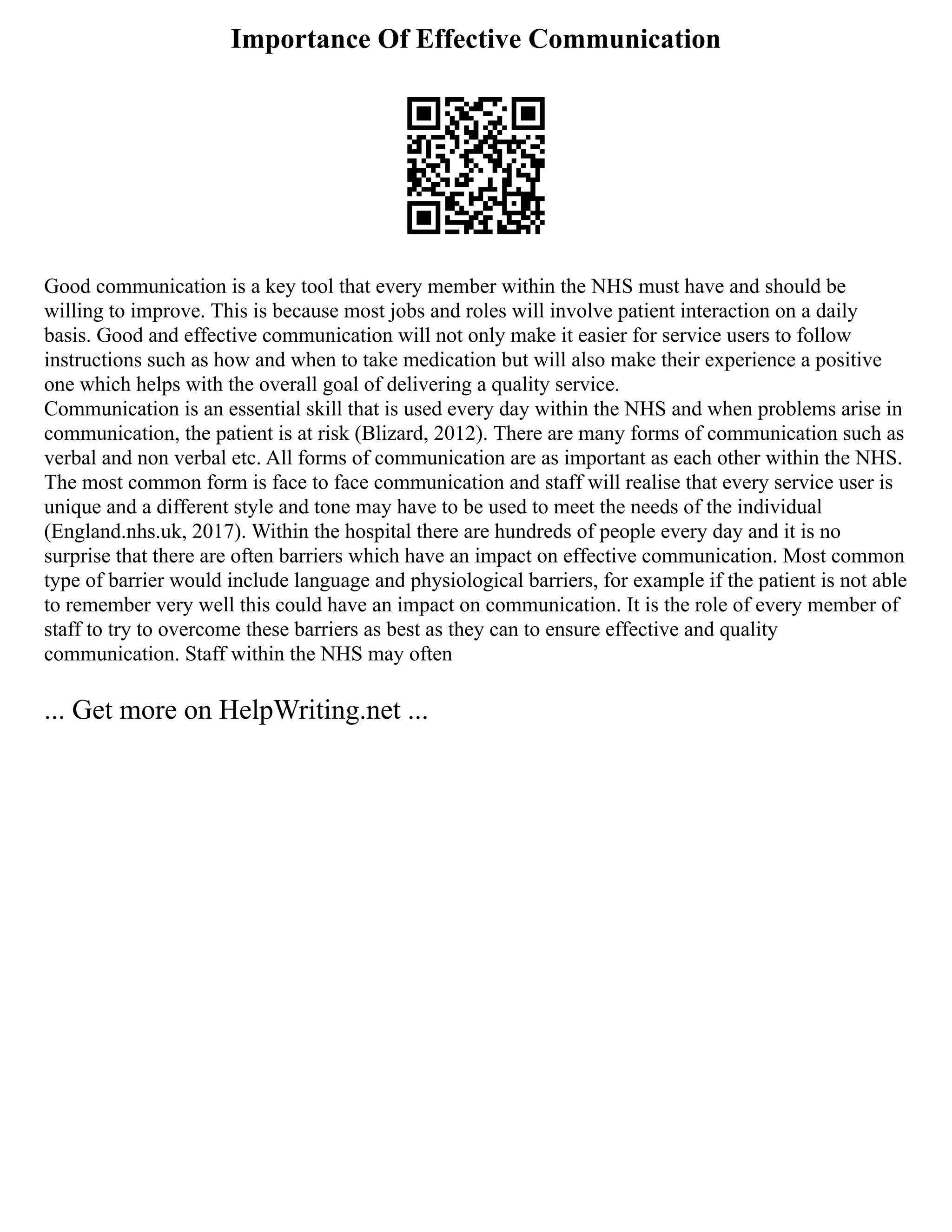 Importance Of Effective Communication
Good communication is a key tool that every member within the NHS must have and should be
willing to improve. This is because most jobs and roles will involve patient interaction on a daily
basis. Good and effective communication will not only make it easier for service users to follow
instructions such as how and when to take medication but will also make their experience a positive
one which helps with the overall goal of delivering a quality service.
Communication is an essential skill that is used every day within the NHS and when problems arise in
communication, the patient is at risk (Blizard, 2012). There are many forms of communication such as
verbal and non verbal etc. All forms of communication are as important as each other within the NHS.
The most common form is face to face communication and staff will realise that every service user is
unique and a different style and tone may have to be used to meet the needs of the individual
(England.nhs.uk, 2017). Within the hospital there are hundreds of people every day and it is no
surprise that there are often barriers which have an impact on effective communication. Most common
type of barrier would include language and physiological barriers, for example if the patient is not able
to remember very well this could have an impact on communication. It is the role of every member of
staff to try to overcome these barriers as best as they can to ensure effective and quality
communication. Staff within the NHS may often
... Get more on HelpWriting.net ...
 