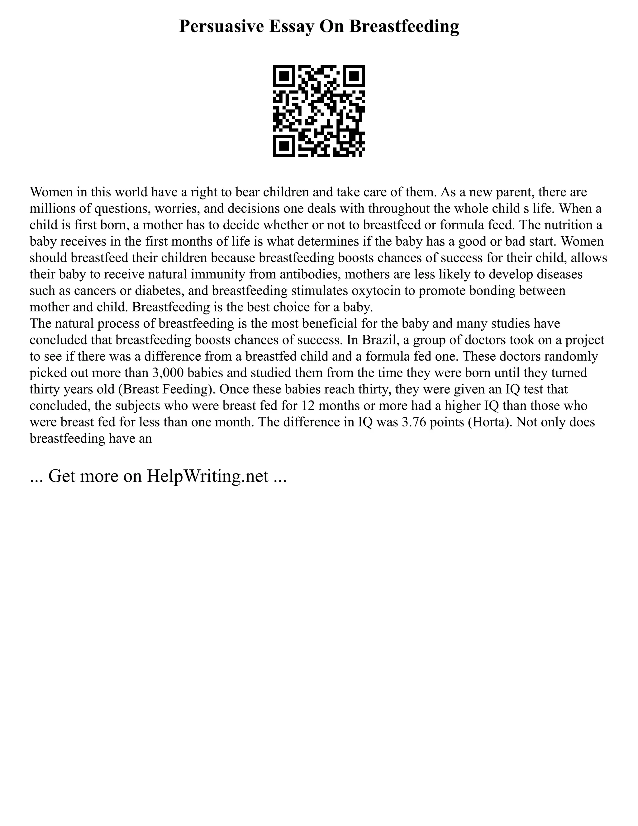 Persuasive Essay On Breastfeeding
Women in this world have a right to bear children and take care of them. As a new parent, there are
millions of questions, worries, and decisions one deals with throughout the whole child s life. When a
child is first born, a mother has to decide whether or not to breastfeed or formula feed. The nutrition a
baby receives in the first months of life is what determines if the baby has a good or bad start. Women
should breastfeed their children because breastfeeding boosts chances of success for their child, allows
their baby to receive natural immunity from antibodies, mothers are less likely to develop diseases
such as cancers or diabetes, and breastfeeding stimulates oxytocin to promote bonding between
mother and child. Breastfeeding is the best choice for a baby.
The natural process of breastfeeding is the most beneficial for the baby and many studies have
concluded that breastfeeding boosts chances of success. In Brazil, a group of doctors took on a project
to see if there was a difference from a breastfed child and a formula fed one. These doctors randomly
picked out more than 3,000 babies and studied them from the time they were born until they turned
thirty years old (Breast Feeding). Once these babies reach thirty, they were given an IQ test that
concluded, the subjects who were breast fed for 12 months or more had a higher IQ than those who
were breast fed for less than one month. The difference in IQ was 3.76 points (Horta). Not only does
breastfeeding have an
... Get more on HelpWriting.net ...
 