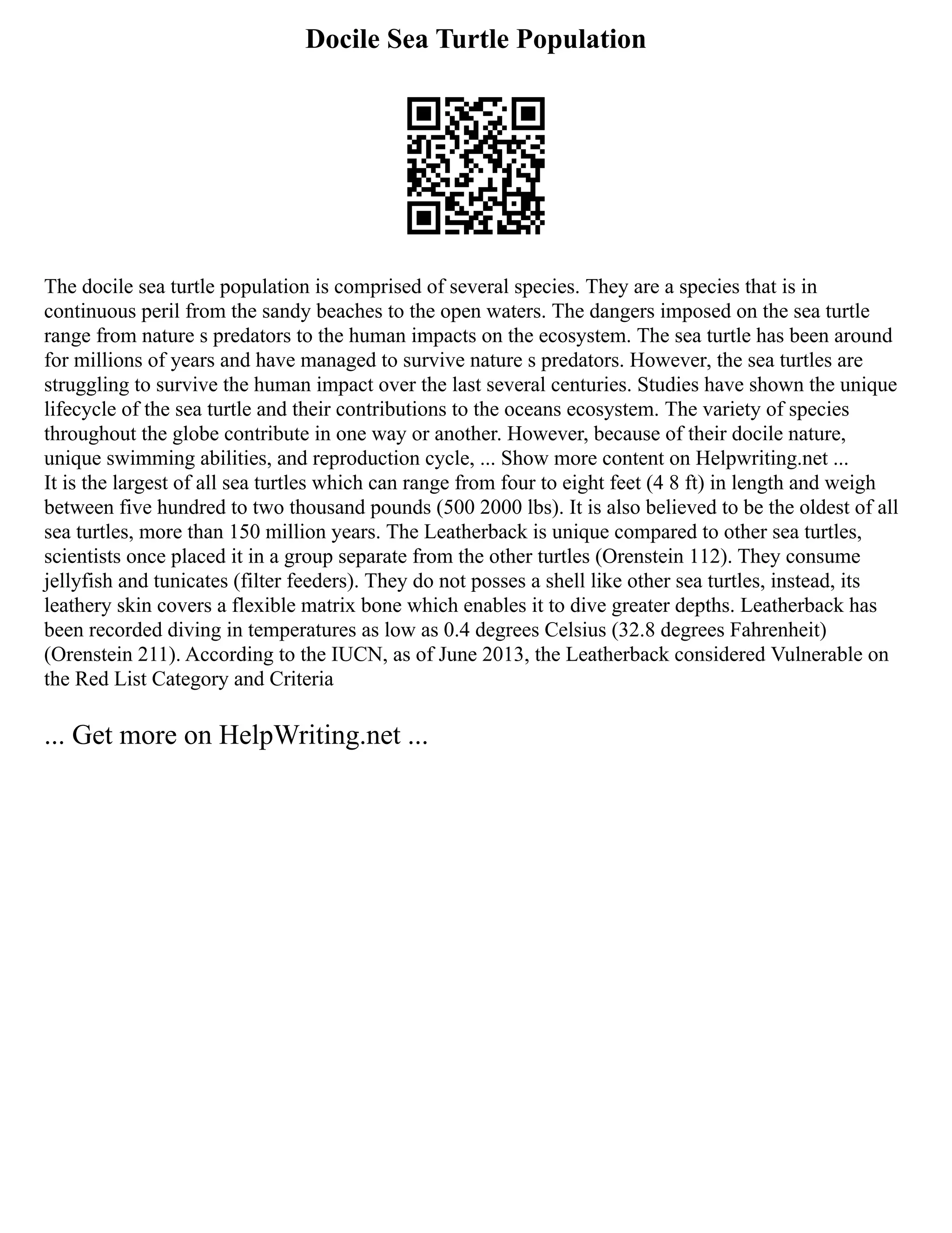 Docile Sea Turtle Population
The docile sea turtle population is comprised of several species. They are a species that is in
continuous peril from the sandy beaches to the open waters. The dangers imposed on the sea turtle
range from nature s predators to the human impacts on the ecosystem. The sea turtle has been around
for millions of years and have managed to survive nature s predators. However, the sea turtles are
struggling to survive the human impact over the last several centuries. Studies have shown the unique
lifecycle of the sea turtle and their contributions to the oceans ecosystem. The variety of species
throughout the globe contribute in one way or another. However, because of their docile nature,
unique swimming abilities, and reproduction cycle, ... Show more content on Helpwriting.net ...
It is the largest of all sea turtles which can range from four to eight feet (4 8 ft) in length and weigh
between five hundred to two thousand pounds (500 2000 lbs). It is also believed to be the oldest of all
sea turtles, more than 150 million years. The Leatherback is unique compared to other sea turtles,
scientists once placed it in a group separate from the other turtles (Orenstein 112). They consume
jellyfish and tunicates (filter feeders). They do not posses a shell like other sea turtles, instead, its
leathery skin covers a flexible matrix bone which enables it to dive greater depths. Leatherback has
been recorded diving in temperatures as low as 0.4 degrees Celsius (32.8 degrees Fahrenheit)
(Orenstein 211). According to the IUCN, as of June 2013, the Leatherback considered Vulnerable on
the Red List Category and Criteria
... Get more on HelpWriting.net ...
 