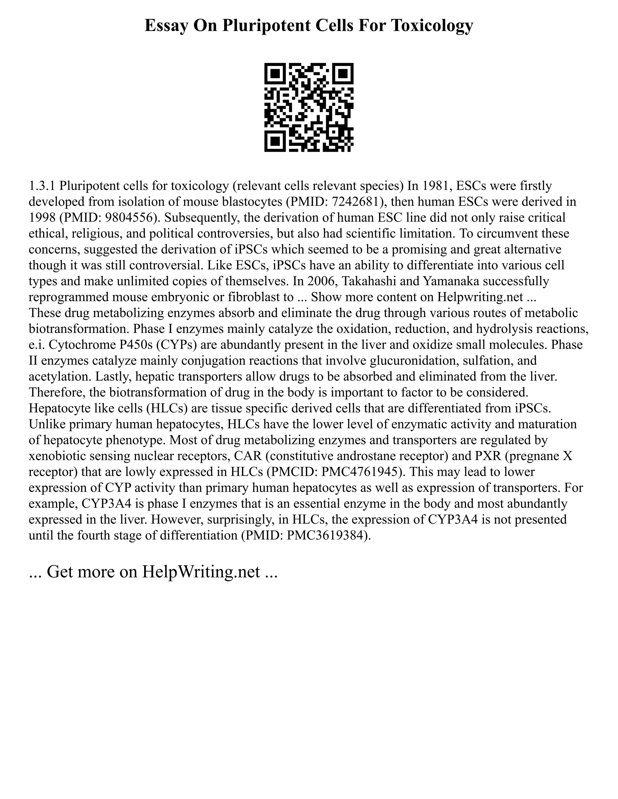Essay On Pluripotent Cells For Toxicology
1.3.1 Pluripotent cells for toxicology (relevant cells relevant species) In 1981, ESCs were firstly
developed from isolation of mouse blastocytes (PMID: 7242681), then human ESCs were derived in
1998 (PMID: 9804556). Subsequently, the derivation of human ESC line did not only raise critical
ethical, religious, and political controversies, but also had scientific limitation. To circumvent these
concerns, suggested the derivation of iPSCs which seemed to be a promising and great alternative
though it was still controversial. Like ESCs, iPSCs have an ability to differentiate into various cell
types and make unlimited copies of themselves. In 2006, Takahashi and Yamanaka successfully
reprogrammed mouse embryonic or fibroblast to ... Show more content on Helpwriting.net ...
These drug metabolizing enzymes absorb and eliminate the drug through various routes of metabolic
biotransformation. Phase I enzymes mainly catalyze the oxidation, reduction, and hydrolysis reactions,
e.i. Cytochrome P450s (CYPs) are abundantly present in the liver and oxidize small molecules. Phase
II enzymes catalyze mainly conjugation reactions that involve glucuronidation, sulfation, and
acetylation. Lastly, hepatic transporters allow drugs to be absorbed and eliminated from the liver.
Therefore, the biotransformation of drug in the body is important to factor to be considered.
Hepatocyte like cells (HLCs) are tissue specific derived cells that are differentiated from iPSCs.
Unlike primary human hepatocytes, HLCs have the lower level of enzymatic activity and maturation
of hepatocyte phenotype. Most of drug metabolizing enzymes and transporters are regulated by
xenobiotic sensing nuclear receptors, CAR (constitutive androstane receptor) and PXR (pregnane X
receptor) that are lowly expressed in HLCs (PMCID: PMC4761945). This may lead to lower
expression of CYP activity than primary human hepatocytes as well as expression of transporters. For
example, CYP3A4 is phase I enzymes that is an essential enzyme in the body and most abundantly
expressed in the liver. However, surprisingly, in HLCs, the expression of CYP3A4 is not presented
until the fourth stage of differentiation (PMID: PMC3619384).
... Get more on HelpWriting.net ...
 