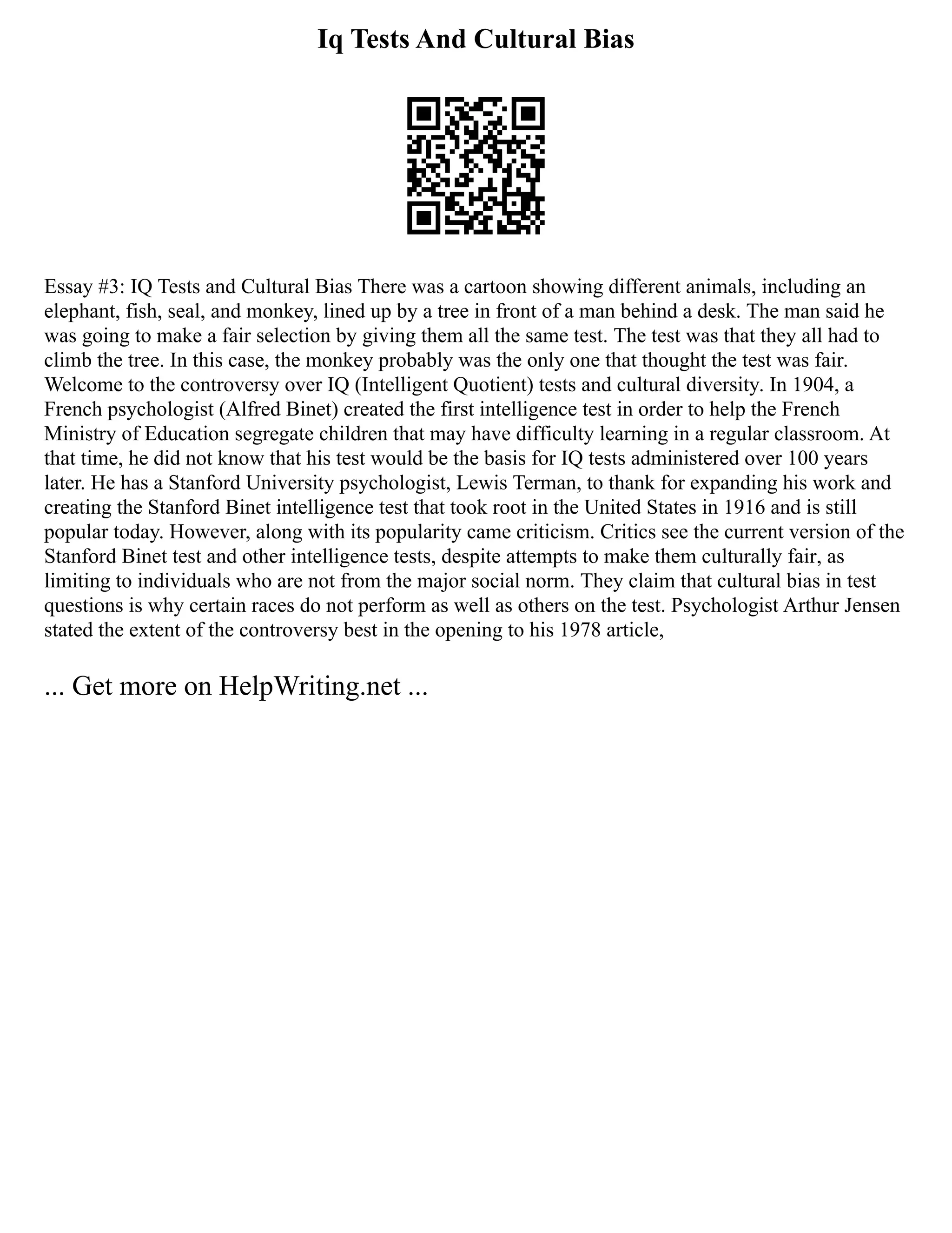 Iq Tests And Cultural Bias
Essay #3: IQ Tests and Cultural Bias There was a cartoon showing different animals, including an
elephant, fish, seal, and monkey, lined up by a tree in front of a man behind a desk. The man said he
was going to make a fair selection by giving them all the same test. The test was that they all had to
climb the tree. In this case, the monkey probably was the only one that thought the test was fair.
Welcome to the controversy over IQ (Intelligent Quotient) tests and cultural diversity. In 1904, a
French psychologist (Alfred Binet) created the first intelligence test in order to help the French
Ministry of Education segregate children that may have difficulty learning in a regular classroom. At
that time, he did not know that his test would be the basis for IQ tests administered over 100 years
later. He has a Stanford University psychologist, Lewis Terman, to thank for expanding his work and
creating the Stanford Binet intelligence test that took root in the United States in 1916 and is still
popular today. However, along with its popularity came criticism. Critics see the current version of the
Stanford Binet test and other intelligence tests, despite attempts to make them culturally fair, as
limiting to individuals who are not from the major social norm. They claim that cultural bias in test
questions is why certain races do not perform as well as others on the test. Psychologist Arthur Jensen
stated the extent of the controversy best in the opening to his 1978 article,
... Get more on HelpWriting.net ...
 