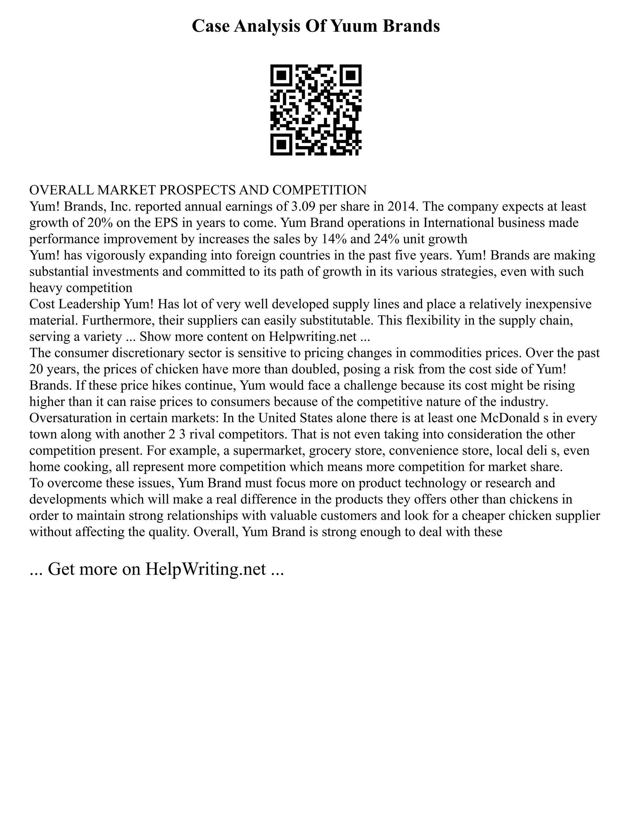 Case Analysis Of Yuum Brands
OVERALL MARKET PROSPECTS AND COMPETITION
Yum! Brands, Inc. reported annual earnings of 3.09 per share in 2014. The company expects at least
growth of 20% on the EPS in years to come. Yum Brand operations in International business made
performance improvement by increases the sales by 14% and 24% unit growth
Yum! has vigorously expanding into foreign countries in the past five years. Yum! Brands are making
substantial investments and committed to its path of growth in its various strategies, even with such
heavy competition
Cost Leadership Yum! Has lot of very well developed supply lines and place a relatively inexpensive
material. Furthermore, their suppliers can easily substitutable. This flexibility in the supply chain,
serving a variety ... Show more content on Helpwriting.net ...
The consumer discretionary sector is sensitive to pricing changes in commodities prices. Over the past
20 years, the prices of chicken have more than doubled, posing a risk from the cost side of Yum!
Brands. If these price hikes continue, Yum would face a challenge because its cost might be rising
higher than it can raise prices to consumers because of the competitive nature of the industry.
Oversaturation in certain markets: In the United States alone there is at least one McDonald s in every
town along with another 2 3 rival competitors. That is not even taking into consideration the other
competition present. For example, a supermarket, grocery store, convenience store, local deli s, even
home cooking, all represent more competition which means more competition for market share.
To overcome these issues, Yum Brand must focus more on product technology or research and
developments which will make a real difference in the products they offers other than chickens in
order to maintain strong relationships with valuable customers and look for a cheaper chicken supplier
without affecting the quality. Overall, Yum Brand is strong enough to deal with these
... Get more on HelpWriting.net ...
 