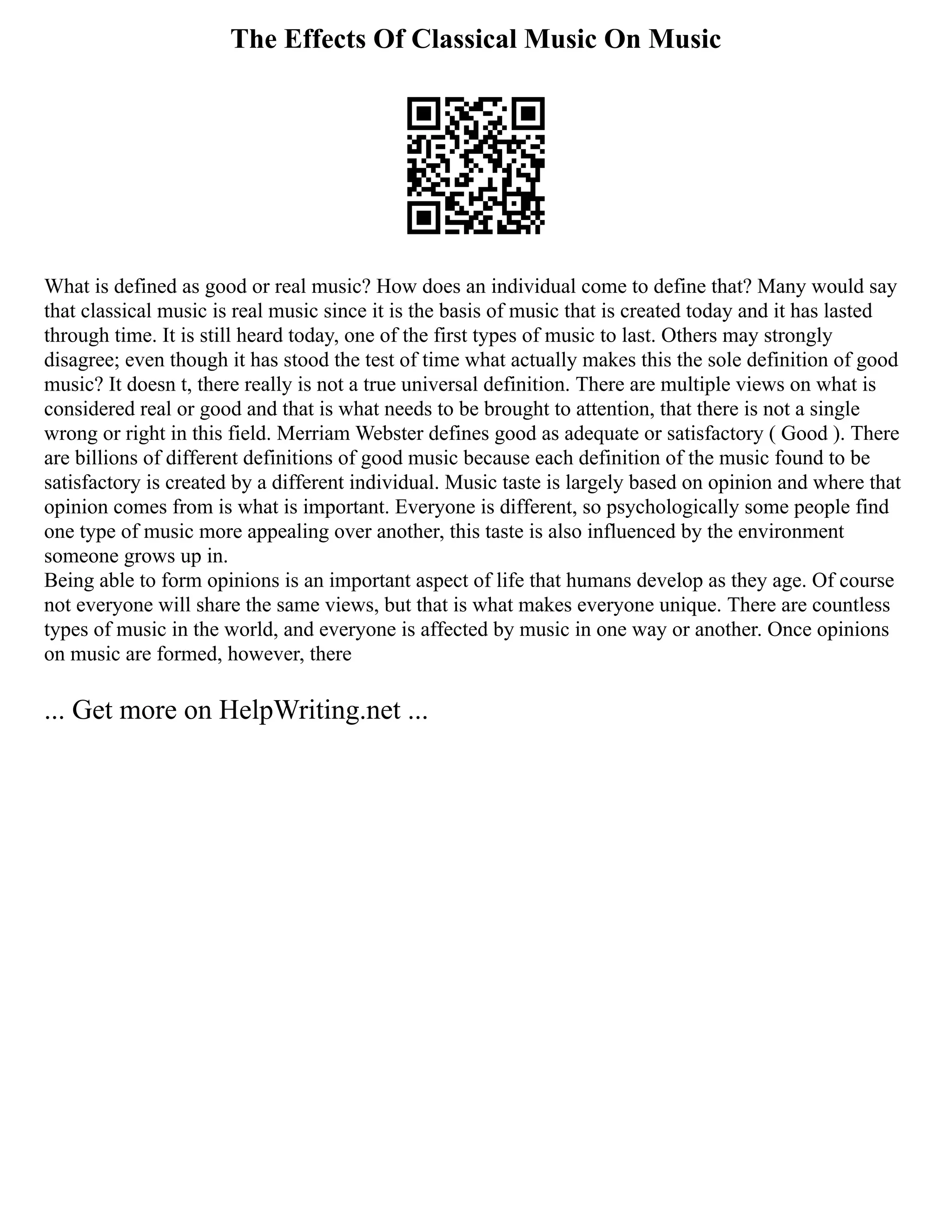 The Effects Of Classical Music On Music
What is defined as good or real music? How does an individual come to define that? Many would say
that classical music is real music since it is the basis of music that is created today and it has lasted
through time. It is still heard today, one of the first types of music to last. Others may strongly
disagree; even though it has stood the test of time what actually makes this the sole definition of good
music? It doesn t, there really is not a true universal definition. There are multiple views on what is
considered real or good and that is what needs to be brought to attention, that there is not a single
wrong or right in this field. Merriam Webster defines good as adequate or satisfactory ( Good ). There
are billions of different definitions of good music because each definition of the music found to be
satisfactory is created by a different individual. Music taste is largely based on opinion and where that
opinion comes from is what is important. Everyone is different, so psychologically some people find
one type of music more appealing over another, this taste is also influenced by the environment
someone grows up in.
Being able to form opinions is an important aspect of life that humans develop as they age. Of course
not everyone will share the same views, but that is what makes everyone unique. There are countless
types of music in the world, and everyone is affected by music in one way or another. Once opinions
on music are formed, however, there
... Get more on HelpWriting.net ...
 