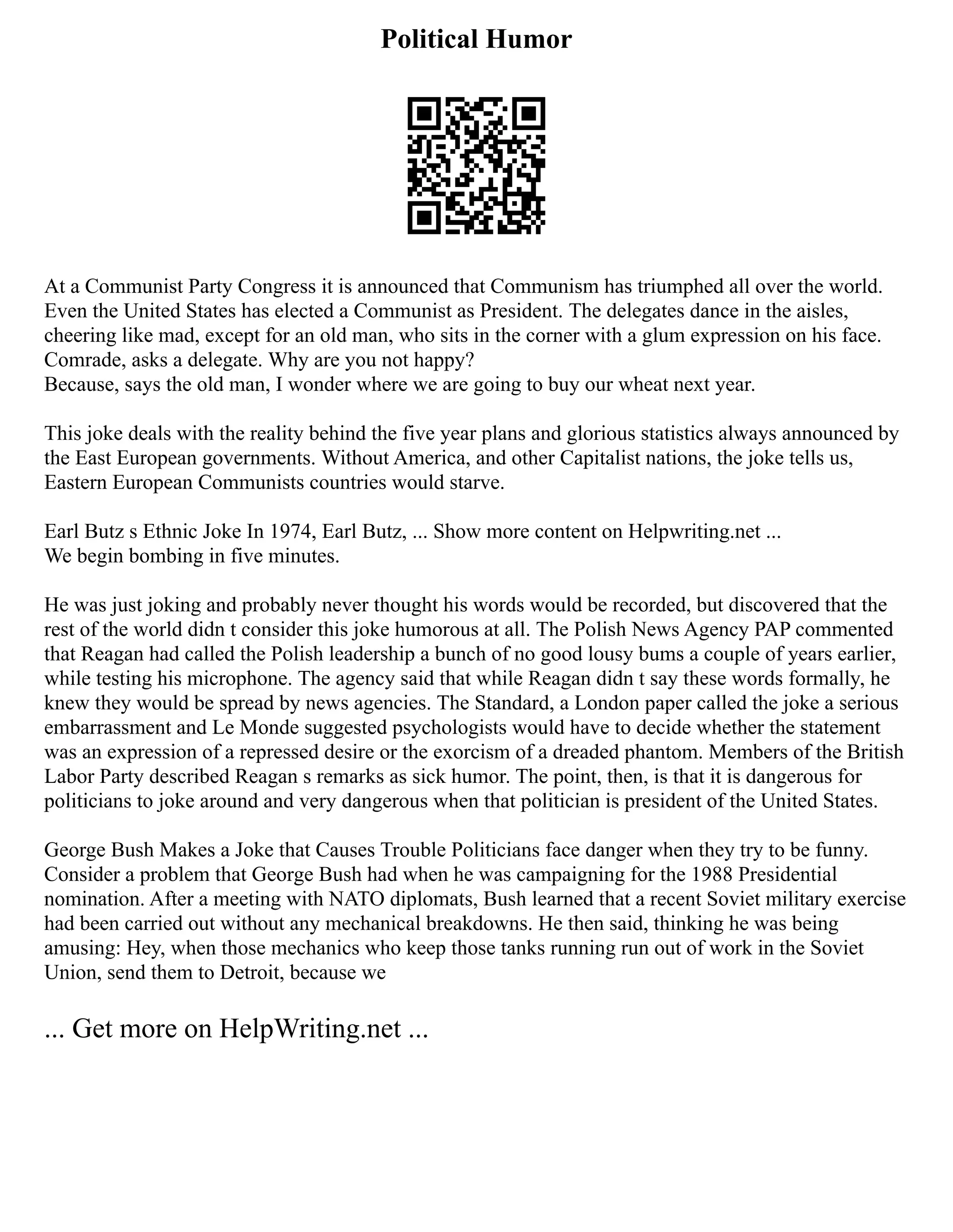 Political Humor
At a Communist Party Congress it is announced that Communism has triumphed all over the world.
Even the United States has elected a Communist as President. The delegates dance in the aisles,
cheering like mad, except for an old man, who sits in the corner with a glum expression on his face.
Comrade, asks a delegate. Why are you not happy?
Because, says the old man, I wonder where we are going to buy our wheat next year.
This joke deals with the reality behind the five year plans and glorious statistics always announced by
the East European governments. Without America, and other Capitalist nations, the joke tells us,
Eastern European Communists countries would starve.
Earl Butz s Ethnic Joke In 1974, Earl Butz, ... Show more content on Helpwriting.net ...
We begin bombing in five minutes.
He was just joking and probably never thought his words would be recorded, but discovered that the
rest of the world didn t consider this joke humorous at all. The Polish News Agency PAP commented
that Reagan had called the Polish leadership a bunch of no good lousy bums a couple of years earlier,
while testing his microphone. The agency said that while Reagan didn t say these words formally, he
knew they would be spread by news agencies. The Standard, a London paper called the joke a serious
embarrassment and Le Monde suggested psychologists would have to decide whether the statement
was an expression of a repressed desire or the exorcism of a dreaded phantom. Members of the British
Labor Party described Reagan s remarks as sick humor. The point, then, is that it is dangerous for
politicians to joke around and very dangerous when that politician is president of the United States.
George Bush Makes a Joke that Causes Trouble Politicians face danger when they try to be funny.
Consider a problem that George Bush had when he was campaigning for the 1988 Presidential
nomination. After a meeting with NATO diplomats, Bush learned that a recent Soviet military exercise
had been carried out without any mechanical breakdowns. He then said, thinking he was being
amusing: Hey, when those mechanics who keep those tanks running run out of work in the Soviet
Union, send them to Detroit, because we
... Get more on HelpWriting.net ...
 