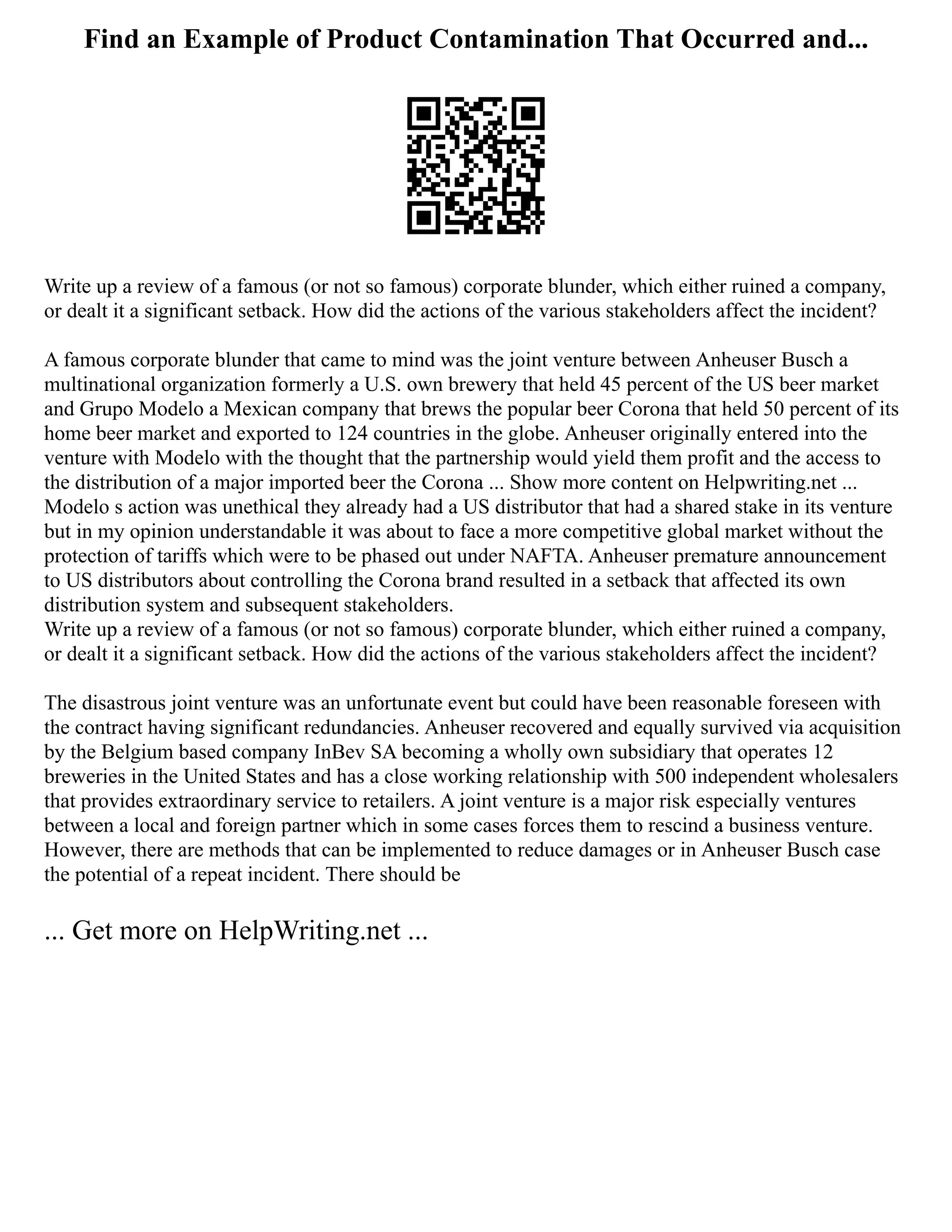 Find an Example of Product Contamination That Occurred and...
Write up a review of a famous (or not so famous) corporate blunder, which either ruined a company,
or dealt it a significant setback. How did the actions of the various stakeholders affect the incident?
A famous corporate blunder that came to mind was the joint venture between Anheuser Busch a
multinational organization formerly a U.S. own brewery that held 45 percent of the US beer market
and Grupo Modelo a Mexican company that brews the popular beer Corona that held 50 percent of its
home beer market and exported to 124 countries in the globe. Anheuser originally entered into the
venture with Modelo with the thought that the partnership would yield them profit and the access to
the distribution of a major imported beer the Corona ... Show more content on Helpwriting.net ...
Modelo s action was unethical they already had a US distributor that had a shared stake in its venture
but in my opinion understandable it was about to face a more competitive global market without the
protection of tariffs which were to be phased out under NAFTA. Anheuser premature announcement
to US distributors about controlling the Corona brand resulted in a setback that affected its own
distribution system and subsequent stakeholders.
Write up a review of a famous (or not so famous) corporate blunder, which either ruined a company,
or dealt it a significant setback. How did the actions of the various stakeholders affect the incident?
The disastrous joint venture was an unfortunate event but could have been reasonable foreseen with
the contract having significant redundancies. Anheuser recovered and equally survived via acquisition
by the Belgium based company InBev SA becoming a wholly own subsidiary that operates 12
breweries in the United States and has a close working relationship with 500 independent wholesalers
that provides extraordinary service to retailers. A joint venture is a major risk especially ventures
between a local and foreign partner which in some cases forces them to rescind a business venture.
However, there are methods that can be implemented to reduce damages or in Anheuser Busch case
the potential of a repeat incident. There should be
... Get more on HelpWriting.net ...
 