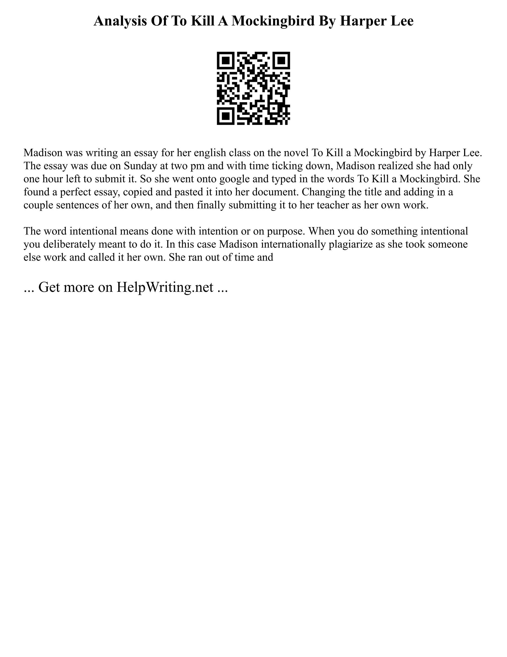 Analysis Of To Kill A Mockingbird By Harper Lee
Madison was writing an essay for her english class on the novel To Kill a Mockingbird by Harper Lee.
The essay was due on Sunday at two pm and with time ticking down, Madison realized she had only
one hour left to submit it. So she went onto google and typed in the words To Kill a Mockingbird. She
found a perfect essay, copied and pasted it into her document. Changing the title and adding in a
couple sentences of her own, and then finally submitting it to her teacher as her own work.
The word intentional means done with intention or on purpose. When you do something intentional
you deliberately meant to do it. In this case Madison internationally plagiarize as she took someone
else work and called it her own. She ran out of time and
... Get more on HelpWriting.net ...
 